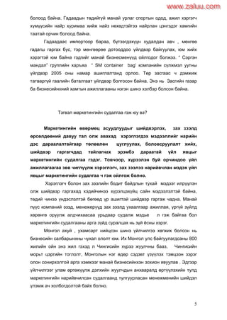 5
болоод байна. Гадаадын төдийгүй манай урлаг спортын одод, ажил хэргэгч
хүмүүсийн найр хуримаа хийж найз нөхөдтэйгээ найрлан цэнгэдэг хамгийн
таатай орчин болоод байна.
Гадаадаас импортоор бараа, бүтээгдэхүүн худалдан авч , мөнгөө
гадагш гаргах бус, тэр мөнгөөрөө дотооддоо үйлдвэр байгуулах, юм хийх
хэрэгтэй юм байна гэдгийг манай бизнесменүүд ойлгодог болжээ. “ Сэргэн
мандал” группийн харъяа “ SM container bag’ компанийн сүлжмэл уутны
үйлдвэр 2005 оны намар ашиглалтанд орлоо. Төр засгаас ч дэмжиж
татваргүй гаалийн баталгаат үйлдвэр болгосон байна. Энэ нь Засгийн газар
ба бизнесийнхний хамтын ажиллагааны нэгэн шинэ хэлбэр болсон байна.
Тэгвэл маркетингийн судалгаа гэж юу вэ?
Маркетингийн өвөрмөц асуудлуудыг шийдвэрлэх, зах зээлд
өрсөлдөөний давуу тал олж авахад хэрэглэгдэх мэдээллийг нарийн
дэс дараалалтайгаар төлөвлөн цуглуулах, боловсруулалт хийх,
шийдвэр гаргагчдад тайлагнах эрэмбэ дараатай үйл явцыг
маркетингийн судалгаа гэдэг. Товчоор, хүрээлэн буй орчиндоо үйл
ажиллагаагаа зөв чиглүүлж хэрэглэгч, зах зээлээ нарийвчлан мэдэх үйл
явцыг маркетингийн судалгаа ч гэж ойлгож болно.
Хэрэглэгч болон зах зээлийн бодит байдлын тухай мэдээг илрүүлэн
олж шийдвэр гаргахад хэдийчинээ хүрэлцэхүйц сайн мэдээлэлтэй байна,
төдий чинээ үндэслэлтэй бөгөөд үр ашигтай шийдвэр гаргаж чадна. Манай
пүүс компаний эзэд, менежерүүд зах зээлд ухаалгаар ажиллая, үргүй зүйлд
хөрөнгө оруулж алдчихаасаа урьдаар судалж мэдье л гэж байгаа бол
маркетингийн судалгааны арга зүйд суралцах нь зүй ѐсны хэрэг.
Монгол ахуй , ухамсарт нийцсэн шинэ үйлчилгээ хөгжих болсон нь
бизнесийн салбарынхны чухал ололт юм. Их Монгол улс байгуулагдсаны 800
жилийн ойн энэ жил гэхэд л Чингисийн хүрээ жуулчны бааз, Чингисийн
морьт цэргийн тоглолт, Монголын нэг өдөр сэдэвт үзүүлэх тэмцээн зэрэг
олон сонирхолтой арга хэмжээг манай бизнесийнхэн зохион явуулав . Эдгээр
үйлчилгээг улам өргөжүүлж дэлхийн жуулчдын анхааралд өртүүлэхийн тулд
маркетингийн нарийвчилсан судалгаанд тулгуурласан менежменийн шийдэл
үлэмж ач холбогдолтой байх болно.
www.zaluu.comwww.zaluu.com
 