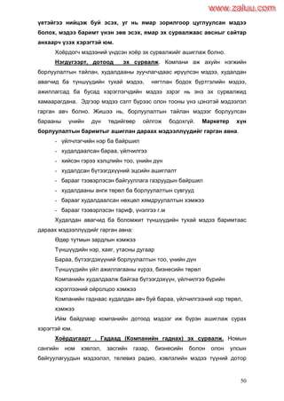 50
үетэйгээ нийцэж буй эсэх, уг нь ямар зорилгоор цуглуулсан мэдээ
болох, мэдээ баримт үнэн зөв эсэх, ямар эх сурвалжаас авсныг сайтар
анхаарч үзэх хэрэгтэй юм.
Хоѐрдогч мэдээний үндсэн хоѐр эх сурвалжийг ашиглаж болно.
Нэгдүгээрт, дотоод эх сурвалж. Компани аж ахуйн нэгжийн
борлуулалтын тайлан, худалдааны зуучлагчдаас ирүүлсэн мэдээ, худалдан
авагчид ба түншүүдийн тухай мэдээ, нягтлан бодох бүртгэлийн мэдээ,
ажиллагсад ба бусад хэрэглэгчдийн мэдээ зэрэг нь энэ эх сурвалжид
хамаарагдана. Эдгээр мэдээ сэлт бүрээс олон тооны үнэ цэнэтэй мэдээлэл
гарган авч болно. Жишээ нь, борлуулалтын тайлан мэдээг борлуулсан
барааны үнийн дүн төдийгөөр ойлгож бодохгүй. Маркетер хүн
борлуулалтын баримтыг ашиглан дараах мэдээллүүдийг гарган авна.
- үйлчлэгчийн нэр ба байршил
- худалдаалсан бараа, үйлчилгээ
- хийсэн гэрээ хэлцлийн тоо, үнийн дүн
- худалдсан бүтээгдхүүний эцсийн ашиглалт
- барааг тээвэрлэсэн байгууллага газруудын байршил
- худалдааны анги төрөл ба борлуулалтын сувгууд
- барааг худалдаалсан нөхцөл хямдруулалтын хэмжээ
- барааг тээвэрлэсэн тариф, үнэлгээ г.м
Худалдан авагчид ба боломжит түншүүдийн тухай мэдээ баримтаас
дараах мэдээллүүдийг гарган авна:
Өдөр тутмын зардлын хэмжээ
Түншүүдийн нэр, хаяг, утасны дугаар
Бараа, бүтээгдэхүүний борлуулалтын тоо, үнийн дүн
Түншүүдийн үйл ажиллагааны хүрээ, бизнесийн төрөл
Компанийн худалдаалж байгаа бүтээгдэхүүн, үйлчилгээ бүрийн
хэрэглээний ойролцоо хэмжээ
Компанийн гаднаас худалдан авч буй бараа, үйлчилгээний нэр төрөл,
хэмжээ
Ийм байдлаар компанийн дотоод мэдээг иж бүрэн ашиглаж сурах
хэрэгтэй юм.
Хоѐрдугаарт . Гадаад (Компанийн гаднах) эх сурвалж. Номын
сангийн ном хэвлэл, засгийн газар, бизнесийн болон олон улсын
байгуулагуудын мэдээлэл, телевиз радио, хэвлэлийн мэдээ түүний дотор
www.zaluu.comwww.zaluu.com
 