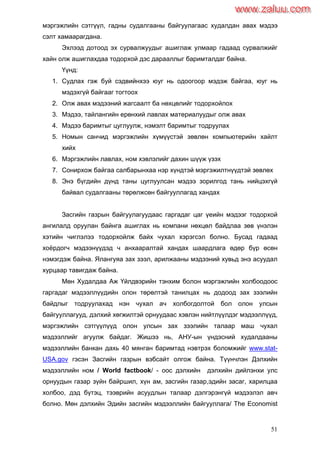51
мэргэжлийн сэтгүүл, гадны судалгааны байгуулагаас худалдан авах мэдээ
сэлт хамаарагдана.
Эхлээд дотоод эх сурвалжуудыг ашиглаж улмаар гадаад сурвалжийг
хайн олж ашиглахдаа тодорхой дэс дарааллыг баримталдаг байна.
Үүнд:
1. Судлах гэж буй сэдвийнхээ юуг нь одоогоор мэдэж байгаа, юуг нь
мэдэхгүй байгааг тогтоох
2. Олж авах мэдээний жагсаалт ба нөхцөлийг тодорхойлох
3. Мэдээ, тайлангийн ерөнхий лавлах материалуудыг олж авах
4. Мэдээ баримтыг цуглуулж, нэмэлт баримтыг тодруулах
5. Номын санчид мэргэжлийн хүмүүстэй зөвлөн компьютерийн хайлт
хийх
6. Мэргэжлийн лавлах, ном хэвлэлийг дахин шүүж үзэх
7. Сонирхож байгаа салбарынхаа нэр хүндтэй мэргэжилтнүүдтэй зөвлөх
8. Энэ бүгдийн дүнд таны цуглуулсан мэдээ зорилгод тань нийцэхгүй
байвал судалгааны төрөлжсөн байгууллагад хандах
Засгийн газрын байгуулагуудаас гаргадаг цаг үеийн мэдээг тодорхой
ангилалд оруулан байнга ашиглах нь компани нөхцөл байдлаа зөв үнэлэн
хэтийн чиглэлээ тодорхойлж байх чухал хэрэгсэл болно. Бусад гадаад
хоѐрдогч мэдээнүүдэд ч анхааралтай хандах шаардлага өдөр бүр өсөн
нэмэгдэж байна. Ялангуяа зах зээл, арилжааны мэдээний хувьд энэ асуудал
хурцаар тавигдаж байна.
Мөн Худалдаа Аж Үйлдвэрийн тэнхим болон мэргэжлийн холбоодоос
гаргадаг мэдээллүүдийн олон төрөлтэй танилцах нь додоод зах зээлийн
байдлыг тодруулахад нэн чухал ач холбогдолтой бол олон улсын
байгууллагууд, дэлхий хөгжилтэй орнуудаас хэвлэн нийтлүүлдэг мэдээллүүд,
мэргэжлийн сэтгүүлүүд олон улсын зах зээлийн талаар маш чухал
мэдээллийг агуулж байдаг. Жишээ нь, АНУ-ын үндэсний худалдааны
мэдээллийн банкан дахь 40 мянган баримтад нэвтрэх боломжийг www.stat-
USA.gov гэсэн Засгийн газрын вэбсайт олгож байна. Түүнчлэн Дэлхийн
мэдээллийн ном / World factbook/ - оос дэлхийн дэлхийн дийлэнхи улс
орнуудын газар зүйн байршил, хүн ам, засгийн газар,эдийн засаг, харилцаа
холбоо, дэд бүтэц, тээврийн асуудлын талаар дэлгэрэнгүй мэдээлэл авч
болно. Мөн дэлхийн Эдийн засгийн мэдээллийн байгууллага/ The Economist
www.zaluu.comwww.zaluu.com
 