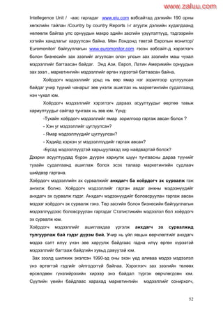 52
Intellegence Unit / -аас гаргадаг www.eiu.com вэбсайтад дэлхийн 190 орны
хөгжлийн тайлан /Country by country Reports /-г агуулж дэлхийн худалдаанд
нөлөөлж байгаа улс орнуудын макро эдийн засгийн үзүүлэлтүүд, тэдгээрийн
хэтийн хандлагыг харуулсан байна. Мөн Лондонд төвтэй Европын монитор/
Euromonitor/ байгууллагын www.euromonitor.com гэсэн вэбсайт-д хэрэглэгч
болон бизнесийн зах зээлийг агуулсан олон улсын зах зээлийн маш чухал
мэдээллийг багтаасан байдаг. Энд Ази, Европ, Латин Америкийн орнуудын
зах зээл , маркетингийн мэдээллийг өргөн хүрээтэй багтаасан байна.
Хоѐрдогч мэдээллийг урьд нь өөр ямар нэг зорилгоор цуглуулсан
байдаг учир түүний чанарыг зөв үнэлж ашиглах нь маркетингийн судалгаанд
нэн чухал юм.
Хоѐрдогч мэдээллийг хэрэглэгч дараах асуултуудыг өөртөө тавьж
хариултуудыг сайтар тунгаах нь зөв юм. Үүнд:
-Тухайн хоѐрдогч мэдээллийг ямар зорилгоор гаргаж авсан болох ?
- Хэн уг мэдээллийг цуглуулсан?
- Ямар мэдээллүүдийг цуглуулсан?
- Хэдийд хэрхэн уг мэдээллүүдийг гаргаж авсан?
-Бусад мэдээллүүдтэй харьцуулахад хир найдвартай болох?
Дээрхи асуултуудад бүрэн дүүрэн хариулж шүүн тунгаасны дараа түүнийг
тухайн судалгаанд ашиглаж болох эсэх талаар маркетингийн судлаач
шийдвэр гаргана.
Хоѐрдогч мэдээллийн эх сурвалжийг анхдагч ба хоѐрдогч эх сурвалж гэж
ангилж болно. Хоѐрдогч мэдээллийг гарган авдаг анхны мэдээнүүдийг
анхдагч эх сурвалж гэдэг. Анхдагч мэдээнүүдийг боловсруулан гаргаж авсан
мэдээг хоѐрдогч эх сурвалж гэнэ. Төр засгийн болон бизнесийн байгууллагын
мэдээллүүдээс боловсруулан гаргадаг Статистикийн мэдээлэл бол хоѐрдогч
эх сурвалж юм.
Хоѐрдогч мэдээллийг ашиглахдаа үргэлж анхдагч эх сурвалжид
тулгуурлаж бай гэдэг дүрэм бий. Учир нь үйл явцын өөрчлөлтийг анхдагч
мэдээ сэлт илүү үнэн зөв харуулж байдгаас гадна илүү өргөн хүрээтэй
мэдээллийг багтааж байдгийн хувьд давуутай юм.
Зах зээлд шилжиж эхэлсэн 1990-эд оны эхэн үед аливаа мэдээ мэдээлэл
үнэ өртөгтэй гэдгийг ойлгодоггүй байлаа. Хэрэглэгч зах зээлийн төлөөх
өрсөлдөөн гүнзгийрэхийн хирээр энэ байдал түргэн өөрчлөгдсөн юм.
Сүүлийн үеийн байдлаас харахад маркетингийн мэдээллийг сонирхогч,
www.zaluu.comwww.zaluu.com
 