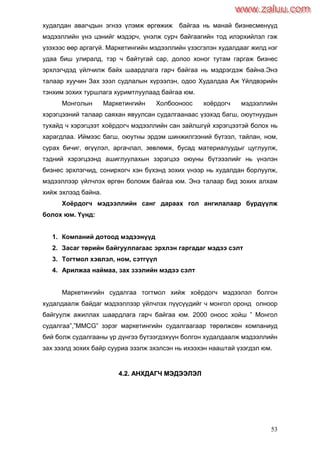 53
худалдан авагчдын эгнээ үлэмж өргөжиж байгаа нь манай бизнесменүүд
мэдээллийн үнэ цэнийг мэдэрч, үнэлж сурч байгаагийн тод илэрхийлэл гэж
үзэхээс өөр аргагүй. Маркетингийн мэдээллийн үзэсгэлэн худалдааг жилд нэг
удаа биш улиралд, тэр ч байтугай сар, долоо хоног тутам гаргаж бизнес
эрхлэгчдэд үйлчилж байх шаардлага гарч байгаа нь мэдрэгдэж байна.Энэ
талаар хуучин Зах зээл судлалын хүрээлэн, одоо Худалдаа Аж Үйлдвэрийн
тэнхим зохих туршлага хуримтлуулаад байгаа юм.
Монголын Маркетингийн Холбооноос хоѐрдогч мэдээллийн
хэрэгцээний талаар саяхан явуулсан судалгаанаас үзэхэд багш, оюутнуудын
тухайд ч хэрэгцээт хоѐрдогч мэдээллийн сан зайлшгүй хэрэгцээтэй болох нь
харагдлаа. Иймээс багш, оюутны эрдэм шинжилгээний бүтээл, тайлан, ном,
сурах бичиг, өгүүлэл, аргачлал, зөвлөмж, бусад материалуудыг цуглуулж,
тэдний хэрэгцээнд ашиглуулахын зэрэгцээ оюуны бүтэээлийг нь үнэлэн
бизнес эрхлэгчид, сонирхогч хэн бүхэнд зохих үнээр нь худалдан борлуулж,
мэдээллээр үйлчлэх өргөн боломж байгаа юм. Энэ талаар бид зохих алхам
хийж эхлээд байна.
Хоѐрдогч мэдээллийн санг дараах гол ангилалаар бүрдүүлж
болох юм. Үүнд:
1. Компаний дотоод мэдээнүүд
2. Засаг төрийн байгууллагаас эрхлэн гаргадаг мэдээ сэлт
3. Тогтмол хэвлэл, ном, сэтгүүл
4. Арилжаа наймаа, зах зээлийн мэдээ сэлт
Маркетингийн судалгаа тогтмол хийж хоѐрдогч мэдээлэл болгон
худалдаалж байдаг мэдээллээр үйлчлэх пүүсүүдийг ч монгол оронд олноор
байгуулж ажиллах шаардлага гарч байгаа юм. 2000 оноос хойш ” Монгол
судалгаа”,”MMCG” зэрэг маркетингийн судалгаагаар төрөлжсөн компаниуд
бий болж судалгааны үр дүнгээ бүтээгдэхүүн болгон худалдаалж мэдээллийн
зах зээлд зохих байр сууриа эзэлж эхэлсэн нь ихээхэн нааштай үзэгдэл юм.
44..22.. ААННХХДДААГГЧЧ ММЭЭДДЭЭЭЭЛЛЭЭЛЛ
www.zaluu.comwww.zaluu.com
 