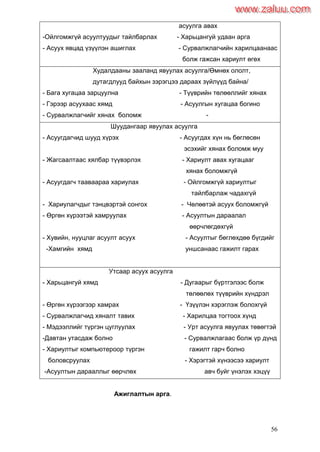 56
асуулга авах
-Ойлгомжгүй асуултуудыг тайлбарлах - Харьцангуй удаан арга
- Асуух явцад үзүүлэн ашиглах - Сурвалжлагчийн харилцаанаас
болж гажсан хариулт өгөх
Худалдааны зааланд явуулах асуулга/Өмнөх ололт,
дутагдлууд байхын зэрэгцээ дараах зүйлүүд байна/
- Бага хугацаа зарцуулна - Түүврийн төлөөллийг хянах
- Гэрээр асуухаас хямд - Асуулгын хугацаа богино
- Сурвалжлагчийг хянах боломж -
Шуудангаар явуулах асуулга
- Асуугдагчид шууд хүрэх - Асуугдах хүн нь бөглөсөн
эсэхийг хянах боломж муу
- Жагсаалтаас хялбар түүвэрлэх - Хариулт авах хугацааг
хянах боломжгүй
- Асуугдагч тааваараа хариулах - Ойлгомжгүй хариултыг
тайлбарлаж чадахгүй
- Хариулагчдыг тэнцвэртэй сонгох - Чөлөөтэй асуух боломжгүй
- Өргөн хүрээтэй хамруулах - Асуултын дараалал
өөрчлөгдөхгүй
- Хувийн, нууцлаг асуулт асуух - Асуултыг бөглөхдөө бүгдийг
-Хамгийн хямд уншсанаас гажилт гарах
Утсаар асуух асуулга
- Харьцангуй хямд - Дугаарыг бүртгэлээс болж
төлөөлөх түүврийн хүндрэл
- Өргөн хүрээгээр хамрах - Үзүүлэн хэрэглэж болохгүй
- Сурвалжлагчид хяналт тавих - Харилцаа тогтоох хүнд
- Мэдээллийг түргэн цуглуулах - Урт асуулга явуулах төвөгтэй
-Давтан утасдаж болно - Сурвалжлагаас болж үр дүнд
- Хариултыг компьютероор түргэн гажилт гарч болно
боловсруулах - Хэрэгтэй хүнээсээ хариулт
-Асуултын дарааллыг өөрчлөх авч буйг үнэлэх хэцүү
Ажиглалтын арга.
www.zaluu.comwww.zaluu.com
 