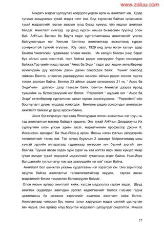 57
Анхдагч мэдээг цуглуулах хоѐрдогч үндсэн арга нь ажиглалт юм. Өдөр
тутмын амьдралын тухай мэдээ сэлт юм. Бид хүрээлэн байгаа орчиныхоо
тухай мэдээллийг гаргаж авахын тулд бусад хүмүүс, үйл явдлыг ажиглаж
байдаг. Ажиглалт хийгээд үр дүнд хүрсэн жишээ бизнесийн түүхэнд олон
бий. АНУ-ын Бентон ба Боулз гэдэг сурталчилгааны агентлагийг үүсгэн
байгуулагчдын нэг Уилъям Бентоны ажиглалтаар амжилтанд хүрсэн
сонирхолтой түүхийг өгүүлье. Юу гэвэл, 1929 онд зуны нэгэн халуун өдөр
Бентон Чикагогийн гудамжаар алхаж явжээ. Их халуун байсан учир бараг
бүх айлын цонх нээлттэй, гэрт байгаа радио нэвтрүүлэг бүрэн сонсогдож
байжээ.Тэр үеийн нэрд гарсан “ Амос ба Энди “ гэдэг шог хошин хөтөлбөрөөр
жүжигчдийн дуу хоолойн дахин дахин сонсогдож байж. Үүнийг сонсоод
гайхсан Бентон алхаагаа удаашруулан хичнээн айлын радио сонсов гэдгээ
тоолж эхэлсэн байна. Бентон 23 айлын радио сонссоноос 21 нь “ Амос ба
Энди”-ийн долгион дээр тавьсан байж. Бентон Агентлаг дээрээ ирээд
түншийнх нь бүтээгдэхүүний нэг болох “Pepsodent “ шүдний оог “ Амос ба
Энди” хөтөлбөрөөр сурталчлах санал гаргаж хэрэгжүүлжээ. “Pepsodent”-ийн
борлуулалт дууны хурдаар нэмэгдэж Бентоны радио сонсогчдыг ажигласан
ажиглалт гайхам үр дүнд хүрсэн байна.
Шинэ бүтээгдэхүүн гаргахад Япончуудын олсон амжилтын нэг нууц нь
тэд ажиглалтын мастер байдагт оршино. Энэ тухай АНУ-ын Джордтауны Их
сургуулийн олон улсын эдийн засаг, маркетингийн профессор Джони К.
Иоханссон ярихдаа” Би Нью-Йорк-д ирсэн Японы нэгэн гутлын үйлдвэрийн
төлөөлөгчийг таних юм. Тэр зочид буудлын 2 давхарт байрлачихаад маш
хүчтэй зургийн аппаратаар гудамжаар өнгөрсөн хүн бүхний зургийг авч
байлаа. Түүний авсан хэдэн зуун зураг нь хаа нэгтээ яарч яваа хүмүүс ямар
гутал өмсдөг тухай тодорхой мэдээллийг гуталчинд өгдөг байна. Нью-Йорк
бол дэлхийн гутлын агуу том зах зээлүүдийн нэг юм” гэсэн байна.
Ажиглалт бол шинжлэх ухааны судалгааны нэг хэрэгсэл юм. Энэ зорилгоор
явуулж байгаа ажиглалтыг төлөвлөгөөтэйгээр явуулж, гаргаж авсан
мэдээллийг бичиж тэмдэглэн боловсруулж байдаг.
Олон янзын аргаар ажиглалт хийж, хүссэн мэдээллээ гарган авдаг. Шууд
ажиглах (худалдан авагчдын урсгал хөдөлгөөнийг тоолох г.м)-аас гадна
цахилгааны ба механик хэрэгслийг ашиглаж ажиглалт хийж болно.
Ажиглалтаар чанарын бус тооны талыг харуулсан мэдээ сэлтийг цуглуулан
авч чадна. Энэ аргаар илүү бодитой мэдээлэл цуглуулдаг онцлогтой. Жишээ
www.zaluu.comwww.zaluu.com
 