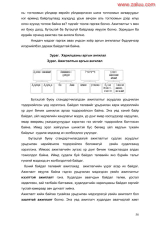 58
нь: тоглоомын үйлдвэр өөрийн үйлдвэрлэсэн шинэ тоглоомын загваруудыг
нэг өрөөнд байрлуулаад хүүхдүүд урьж авчран аль тоглоомын дээр илүү
олон хүүхэд тоглож байна вэ? гэдгийг тоолж гаргаж болно. Ажиглалтыг ч мөн
ил буюу далд, бүтэцтэй ба бүтэцгүй байдлаар явуулж болно. Зориудын ба
ердийн орчинд ажиглах гэж ангилж болно.
Анхдагч мэдээг гаргаж авах үндсэн хоѐр аргын ангилалыг бүдүүвчээр
илэрхийлбэл дараах байдалтай байна.
Зураг. Харилцааны аргын ангилал
Зураг. Ажиглалтын аргын ангилал
Бүтэцтэй буюу стандартчилагдсан ажиглалтыг асуудлаа урьдчилан
тодорхойлсон үед хэрэглэнэ. Байдал төлөвийг урьдчилан харж мэдээллийн
үр дүнг бичиж шинжлэх аргаа тодорхойлсон байна. Энэ үед хэний байр
байдал, үйл хөдлөлийн хандлагыг мэдэх, үр дүнг ямар хэсгүүдэээр харуулах,
ямар өвөрмөц ухагдахуунуудыг хэрэглэх гэх мэтийг тодорхойлж бэлтгэсэн
байна. Иймд эрэл хайгуулын шинжтэй бус бөгөөд үйл явдлын тухайн
байдлыг судалж мэдэхэд ач холбогдлоо үзүүлдэг.
Бүтэцгүй буюу стандартчилагдаагүй ажиглалтыг судлах асуудлыг
урьдчилан нарийвчилж тодорхойлох боломжгүй үеийн судалгаанд
хэрэглэнэ. Иймээс ажиглагчийн зүгээс үр дүнг бичиж тэмдэглэхдээ алдах
тохиолдол байна. Иймд судалж буй байдал төлөвийн янз бүрийн талыг
гүнзгий мэдэхэд ач холбогдолтой байдаг.
Хүний байдал төлөвийг ажиглахад ажиглагчийн үүрэг асар их байдаг.
Ажиглалт явуулж байна гэдгээ урьдчилан мэдэгдсэн үеийн ажиглалтыг
нээлттэй ажиглалт гэнэ. Худалдан авагчдын байдал төлөв, урсгал
хөдөлгөөн, зай талбайн багтаамж, худалдагчийн харилцааны байдал зэргийг
тусгай камераар авч дүгнэлт хийнэ.
Ажиглалт хийж байгаа тухайгаа урьдчилан мэдэгдээгүй үеийн ажиглалт бол
хаалттай ажиглалт болно. Энэ үед ажиглагч худалдан авагчидтай хамт
Á¿òýöòýé Á¿òýöã¿é
Á¿òöèéí áàéäëààð
Èë Äàëä
Äàëäëàëòûí
çýðãýýð
Åðäèéí Çîðèóäûí
Íºõöºëººð
Õ¿íèé
îðîëöîî-
òîéãîîð
Ìåõàíèê
áàéãóó-
ëàìæààð
Çîõèîí
áàéãóóëàõ
àðãààð
www.zaluu.comwww.zaluu.com
 