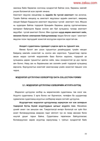 59
зааланд байж бараагаа сонгоход хүндрэлтэй байгаа эсэх, барааны хаягийг
унших боломжтой эсэх зэргийг хянана.
Ажиглалт явуулах нөхцөлөөр нь ердийн ба тусгай ажиглалт гэж ангилна.
Тухайн байгаа нөхцөлд нь ажиглалт явуулахыг ердийн ажиглалт, өвөрмөц
нөхцөл байдал бүрдүүлэн ажиглалт явуулахыг тусгай ажиглалт гэнэ. Жишээ
нь худалдаж байгаа тодорхой брэндийн барааны дэргэд сурталчилгааны
материал байрлуулж бараа сонгож авч буй хугацааны талаар ажиглалт
явуулбал тусгай ажиглалт болно. Мөн судлаач шууд өөрөө ажиглалт хийх,
механик болон электроник байгууламжаар /видио бичлэг зэрэг / ажиглалт
явуулах гэсэн төрлүүдийг зохистой хослуулан хэрэглэх хэрэгтэй юм.
Анхдагч судалгааны гуравдагч үндсэн арга нь туршилт юм.
Өмнөх бүлэгт авч үзсэн туршилтын дизайнуудаас тухайн нөхцөл
байдалд хамгийн оновчтойг нь сонгон авч хэрэглэнэ. Туршилтаар гарган
авсан мэдээ сэлтийг мэдээллийн бааз болгон хадгалж, тодорхой үе
хугацааны дараа туршилтыг давтан хийж, маш сонирхолтой үр дүн гарган
авч болно. Наад зах нь барааныхаа зах зээлийн үнийг тодорхой хугацаанд
өөрчилж, борлуулалтын өсөлтийг ажигласнаар үнийн зохистой төвшинг олж
чадна.
МЭДЭЭЛЭЛ ЦУГЛУУЛАХ ХЭЛБЭРҮҮД/ DATA COLLECTION FORMS/
55..11.. ММЭЭДДЭЭЭЭЛЛЭЭЛЛ ЦЦУУГГЛЛУУУУЛЛААХХ ХХЭЭЛЛББЭЭРРИИЙЙНН ААГГУУУУЛЛГГАА ББҮҮТТЭЭЦЦ
Мэдээлэл цуглуулах хэлбэр нь маркетингийн судалгааны төв хэсэг юм.
Асуулга судалгааны 3 арга болох нэг бүрчилсэн, телефон ба шуудангаар
сурвалжлах судалгаанд асуулгын хэлбэрээр мэдээ сэлтийг цуглуулна.
Асуугдагчаас мэдээлэл цуглуулахад зориулсан нэг хэв загварын
тодорхой бүтэц бүхий асуултуудын цогцыг асуулга гэнэ. Манайхан
үүнийг анкет гэж заншсан юм. Тэмдэглэхгүй өнгөрч болохгүй нэг зүйл бол
анкет боловсруулахад амархан гэдэг ойлголт тун их газар авснаас болж
ноцтой уршиг тарьж байна. Судалгааны төрөлжсөн байгууллагаас
боловсруулсан зарим асуулгад хариулахад ч туйлын хүндрэлтэй байх
www.zaluu.comwww.zaluu.com
 