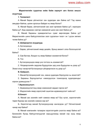6
----------------------------------------------------------------------------------------------------
Маркетингийн судалгаа хийж байж хариулт авч болох жишээ
асуултууд
1. Төлөвлөлт
А Манай бараа үйлчилгээг хэн худалдан авч байна вэ? Тэд хаана
амьдарч байгаа, цалин орлогын байдал нь ямар болох?
Б. Манай бараа, үйлчилгээний зах зээл өргөжиж байна уу?, хорогдож
байна уу?, Бид хараахан нэвтэрч амжаагүй шинэ зах зээл байна уу?
В. Манай барааны хуваарилалтын суваг өөрчлөгдөж байна уу?
Маркетингийн шинэ байгууллага/зах зээл судлалын тасаг г.м / үүсэн хөгжих
төлөв байна уу?
II. Шийдвэрлэх асуудлууд
А. Бүтээгдэхүүн
1. Бараа, үйлчилгээний ямар дизайн, брэнд амэилт олох бололцоотой
байна?
2. Сав баглаа, боодол нь ямар байвал зохимжтой болох?
Б. Үнэ
1. Бүтээгдэхүүндээ ямар үнэ тогтоох нь зохимжтой?
2. Үйлдвэрлэлийн зардлаа бууруулсан үед үнээ бууруулах нь дээр үү?
Эсвэл илүү чанартай бүтээгдэхүүн үйлдвэрлэсэн нь дээр үү?
В. Байршил.
1. Манай бүтээгдэхүүнийг хэн, хаана худалдан борлуулах нь зохистой?
2. Барааны борлуулалтыг нэмэгдүүлсэн тохиолдолд худалдаачдыг
хэрхэн урамшуулах ?
Г.Идэвхижүүлэлт.
1. Идэвхижүүлэлтэнд ямар хэмжээний зардал гаргах вэ?
2. Мэдээллийн ямар хэрэгслийг ашиглан идэвхижүүлэлт хийх вэ?
III.Хяналт
А. Манай зах зээлийн нийт хэмжээ ямар вэ? Бүс нутаг, хэрэглэгчийн
төрөл бүрээр зах зээлийн хэмжээ хир вэ?
Б. Хэрэглэгчид манай бүтээгдэхүүнээр хангагдсан уу? Үйлчилгээний
чанар хир байна?
В. Манай компанийн талаархи хэрэглэгчдийн үнэлгээ ямар байна вэ?
Бизнесийн бусад байгууллагуудтай харьцуулахад манай нэр хүнд ямар
байна вэ?
www.zaluu.comwww.zaluu.com
 