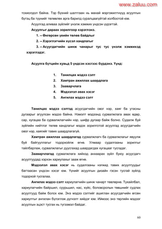 60
тохиолдол байна. Тэр бүхний шалтгаан нь манай мэргэжилтнүүд асуулгын
бүтэц ба түүнийг төлөвлөх арга барилд суралцаагүйтэй холбоотой юм.
Асуулгад аливаа зүйлийг үнэлж хэмжих үндсэн үүрэгтэй.
Асуулгыг дараах зорилгоор хэрэглэнэ.
1. -- Өнгөрсөн үеийн төлөв байдлыг
2. -- Хэрэглэгчийн хүсэл хандлагыг
3. -- Асуугдагчийн шинж чанарыг тус тус үнэлж хэмжихэд
хэрэглэдэг.
Асуулга бүтцийн хувьд 5 үндсэн хэсгээс бүрдэнэ. Үүнд:
1. Танилцах мэдээ сэлт
2. Хамтран ажиллах шаардлага
3. Зааварчлага
4. Мэдээлэл авах хэсэг
5. Ангилах мэдээ сэлт
Танилцах мэдээ сэлтэд асуугдагчийн овог нэр, хаяг ба утасны
дугаарыг агуулсан мэдээ байна. Нэмэлт мэдээнд сурвалжлага авах өдөр,
сар, хугацаа ба сурвалжлагчийн нэр, шифр дугаар байж болно. Судалж буй
зүйлийн нийтлэг төлөв хандлагыг мэдэх зорилготой асуулгад асуугдагчийн
овог нэр, хаягийг тавих шаардлагагүй.
Хамтран ажиллах шаардлагад сурвалжлагч ба сурвалжлагыг явуулж
буй байгууллагыг тодорхойлж өгнө. Улмаар судалгааны зорилгыг
тайлбарлаж, сурвалжлагыг дуусгахад шаардагдах хугацааг тусгадаг.
Зааварчлагад сурвалжлага хийхэд анхаарах зүйл буюу асуугдагч
асуултуудад хэрхэн хариулахыг зааж өгнө.
Мэдээлэл авах хэсэг нь судалгааны нэгжид тавих асуултуудыг
багтаасан үндсэн хэсэг юм. Үүнийг асуулгын дизайн гэсэн тусгай зүйлд
тодорхой тусгалаа.
Ангилах мэдээ сэлт хариулагчийн шинж чанарт төвлөрнө. Тухайлбал,
хариулагчийн байршил, суурьшил, нас, хүйс, боловсролын төвшнийг судлах
асуултууд байж болох юм. Энэ мэдээ сэлтийг ашиглан асуугдагчийн өгсөн
хариултыг ангилан бүлэглэж дүгнэлт хийдэг юм. Иймээс энэ төрлийн мэдээг
асуулгын эцэст тусгах нь түгээмэл байдаг.
www.zaluu.comwww.zaluu.com
 