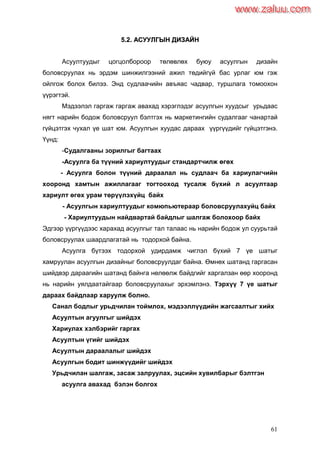 61
55..22.. ААССУУУУЛЛГГЫЫНН ДДИИЗЗААЙЙНН
Асуултуудыг цогцолбороор төлөвлөх буюу асуулгын дизайн
боловсруулах нь эрдэм шинжилгээний ажил төдийгүй бас урлаг юм гэж
ойлгож болох билээ. Энд судлаачийн авъяас чадвар, туршлага томоохон
үүрэгтэй.
Мэдээлэл гаргаж гаргаж авахад хэрэглэдэг асуулгын хуудсыг урьдаас
нягт нарийн бодож боловсруул бэлтгэх нь маркетингийн судалгааг чанартай
гүйцэтгэх чухал үе шат юм. Асуулгын хуудас дараах үүргүүдийг гүйцэтгэнэ.
Үүнд:
-Судалгааны зорилгыг багтаах
-Асуулга ба түүний хариултуудыг стандартчилж өгөх
- Асуулга болон түүний дараалал нь судлаач ба хариулагчийн
хооронд хамтын ажиллагааг тогтооход тусалж бүхий л асуултаар
хариулт өгөх урам төрүүлэхүйц байх
- Асуулгын хариултуудыг комюпьютераар боловсруулахуйц байх
- Хариултуудын найдвартай байдлыг шалгаж болохоор байх
Эдгээр үүргүүдээс харахад асуулгыг тал талаас нь нарийн бодож ул суурьтай
боловсруулах шаардлагатай нь тодорхой байна.
Асуулга бүтээх тодорхой удирдамж чиглэл бүхий 7 үе шатыг
хамруулан асуулгын дизайныг боловсруулдаг байна. Өмнөх шатанд гаргасан
шийдвэр дараагийн шатанд байнга нөлөөлж байдгийг харгалзан өөр хооронд
нь нарийн уялдаатайгаар боловсруулахыг эрхэмлэнэ. Тэрхүү 7 үе шатыг
дараах байдлаар харуулж болно.
Санал бодлыг урьдчилан тоймлох, мэдээллүүдийн жагсаалтыг хийх
Асуултын агуулгыг шийдэх
Хариулах хэлбэрийг гаргах
Асуултын үгийг шийдэх
Асуултын дараалалыг шийдэх
Асуулгын бодит шинжүүдийг шийдэх
Урьдчилан шалгаж, засаж залруулах, эцсийн хувилбарыг бэлтгэн
асуулга авахад бэлэн болгох
www.zaluu.comwww.zaluu.com
 