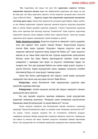 62
Нэг. Судалгааны үйл явцын төв хэсэг бол судалгааны зорилгыг тогтоон,
мэдээллийн хэрэгцээг жагсаах явдал юм. Маркетингийн судалгааны үйл явцын нэг дэх
ба хоѐр дахь шат буюу судалгааны зорилгыг тогтоох мэдээлэл цуглуулах аргыг сонгохтой
шууд холбоотой байна. Асуулгын асуулт бол мэдээллийн хэрэгцээний жагсаалтаас
зүй ѐсоор урган гарна. Асуулга бол мэдээлэл ба цуглуулах мэдээ баримт хоѐрыг холбогч
нь юм. Иймээс мэдээллийн тодорхой хэрэгцээг хангахгүй асуултыг асуулганд оруулахгүй
байх нь зүйтэй. (Хэрэв оруулбал судалгааг хүндрүүлж ч болно.) Туршлагагүй судлаачид
буюу эхлэн суралцаж буй оюутнууд асуулгад “Сонирхолтой” гэгдэх асуултыг оруулснаар
мэдээллийн хэрэгцээг хангах өвөрмөц холбоос болж чадахгүй болдог. Чухал бус асуудал
судалгааны өртөг зардлыг нэмэгдүүлдэг гэдгийг анхаарах нь зүйтэй.
Хоѐр. Асуултын агуулга. Асуултын агуулга нь хариулагч түргэн шуурхай,
үнэн зөв хариулт өгөх үндсэн нөхцөл болдог. Асуултынхаа агуулгыг
сонгож байх үедээ судлаач “Асуугдагч тавьсан асуултыг үнэн зөв
хариулах зайлшгүй мэдээлэл буюу мэдлэгтэй байна уу?” гэдэг асуултыг
өөртөө үе үе тавьж байх хэрэгтэй юм. Судлах мэдээллийн хэрэгцээнээс
болоод чухал бус буюу байнга давтагддаггүй зүйлийн тухай асуух
шаардлага ч заримдаа гарч ирдэг нь асуулгыг төлөвлөхөд гардаг нэг
хүндрэл юм. Энэ үед асуугдаж байгаа хүн санаж чадах асуулт асуухыг л
урьтал болгоно. Хэрэв асуугдагчийн санах чадварыг хэтрүүлэн үнэлбэл
ойлгомжгүй буюу хэт хүнд асуулт тавихад хүрнэ.
Чухал бус болон давтагддаггүй үйл явдлын тухай мэдээ цуглуулах
шаардлага гарч ирсэн үед хэд хэдэн сонголт байж болно.
Нэгдүгээрт, санах боломжтой тийм хариулагчаас судалгаа авах
(одоогийн худалдан авагчид)
Хоѐрдугаарт, тусалж сануулах мэтээр үйл явдлыг хариулагч санахыг
урамшуулах арга хэрэглэх
Нэг дэх төрлийн асуулгыг арилжаа наймааны тухай асуугдагчийн
мэдлэгийг хэмжихэд ашиглана. “Өнгөрсөн шөнө телевизээр сурталчилсан
бараанаас ямар бүтээгдхүүнийг та санаж байна вэ?” гэх мэт.
Туслан сануулах хандлагын үед бүтээгдхүүний нэрсийн жагсаалтыг судлаачид
харуулаад “Эдгээр бүтээгдхүүнээс ямрыг нь өнгөрсөн шөнө телевизээр сурталчилсан бэ?”
гэж асууна. Туслан сануулах хандлага бол ой тогтоомжтой холбоотой асуудлыг
шийдвэрлэх оролдлого бөгөөд асуугдагчийн сонирхолд нийцүүлэн гүйцэтгэнэ. Урамшуулах
хэр хэмжээ нь жинхэнэ үйл явцыг төлөөлөх сануулгын хязгаараас хамаарч өөрчлөгдөж
болно. Гэвч асуугдагчийн ой тогтоомжийг урамшуулах шаардлага өсөн нэмэгдэж байна.
www.zaluu.comwww.zaluu.com
 