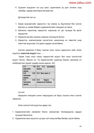 64
4. Судлаач асуудлын гүн рүү орох, судалгааны үр дүнг олохын тулд
тайлбар, заавар өгөх бүрэн боломжтой.
Дутагдалтай тал нь:
1. Хэрэв асуугдагчийн хариултыг тэр хэвээр нь буулгахгүй бол (ингэж
буулгах нь ховор байдаг) сурвалжлагчийн гажуудал их гарна.
2. Шинжлэх зорилгоор хариултыг кодлоход их цаг хугацаа ба өртөг
зарцуулна.
3. Хариулагчид бас ихээхэн ачаалал ноогдуулж болно.
4. Хариултыг компьютерээр хүснэгтэлж шинжлэхэд их төвөгтэй учир
хаалттай асуултаас 3-5 дахин зардал ихтэй байна.
Сонгож хариулах 2 буюу түүнээс олон тооны хариултын хамт өгсөн
асуултыг хаалттай асуулт гэнэ…..
Хэрэв 3-аас илүү тооны хариулттай асуулт бол олон сонголттой
асуулт болно. Жишээ нь: Та маркетингийн судалгаа бизнес эрхлэхэд ач
холбогдолтой гэдгийг хэдийд эхэлж мэдсэн бэ?
5.1 10
жилийн
өмнө
5.4 1-2 жилийн
өмнө
5.2 5-9
жилийн
өмнө
5.5 Энэ жил л
5.3 3-4
жилийн
өмнө
5.5 Одоо ч
мэдээгүй байна
гэх мэт.
Хариулагч өгөгдсөн шинж тэмдгүүдээс нэг буюу түүнээс олонг сонгож
хариулна.
Олон сонголттой асуултын давуу тал:
1. Сурвалжлагчийн нөлөөлөл болон компьютерт боловсруулах зардал
хугацааг багасгана.
2. Сурвалжлагчаас асуулгын үр дүнг нэгтгэхэд хялбар бөгөөд түргэн байна.
www.zaluu.comwww.zaluu.com
 