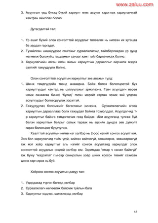 65
3. Асуулгын үед бүтэц бүхий хариулт өгөх асуулт хэрэглэж хариулагчтай
хамтран ажиллах болно.
Дутагдалтай тал:
1. Үр ашиг бүхий олон сонголттой асуудлыг төлөвлөх нь нилээн их хугацаа
ба зардал гаргадаг.
2. Тухайлсан шинжүүдээс сонгохыг сурвалжлагчид тайлбарлахдаа үр дүнд
нөлөөлж болохуйц ташрамын санааг хамт тайлбарлачихаж болно.
3. Хариулагчийн өгсөн олон янзын хариултын дарааллыг өөрчилж мэдээ
сэлтийг гажуудуулж болно.
Олон сонголттой асуултын хариултыг зөв авахын тулд:
1. Шинж тэмдгүүдийн тоонд анхаарна. Байж болох бололцоотой бүх
хариултуудыг хамтад нь цуглуулахыг эрмэлзэнэ. Гэвч асуугдагч өөрөө
нэмж санаагаа бичих “бусад” гэсэн мөрийг гаргаж зохих зай үлдээн
асуулгуудыг боловсруулах хэрэгтэй.
2. Гажуудуулах боломжийг багасгахыг хичээнэ. Сурвалжлагчийн өгсөн
хариултын дарааллаас болж гажуудал байнга тохиолддог. Асуугдагчид 1-
р хариултыг байнга тэмдэглэчих гээд байдаг. Ийм асуулганд тулгаж буй
бэлэн хариултын байрыг сольж тараах нь эцсийн дүндээ зөв дүгнэлт
гарах бололцоог бүрдүүлнэ.
Хаалттай асуултын нөгөө нэг хэлбэр нь 2-оос нэгийг сонгох асуулт юм.
Энэ бол хариулагчид тийм үгүй, хийсэн хийгээгүй, зөвшөөрнө, зөвшөөрөхгүй
гэх мэт хоѐр хариултыг аль нэгийг сонгон асуултанд хариулдаг олон
сонголттой асуудлын онцгой хэлбэр юм. Заримдаа “ямар ч санал байхгүй”
гэх буюу “мэдэхгүй” г.м-ээр сонирхлын хоѐр шинж хоосон төвийг сахисан
шинж гарч ирэх нь буй.
Хоѐроос сонгох асуултын давуу тал:
1. Удирдахад түргэн бөгөөд хялбар
2. Сурвалжлагч нөлөөлөх боломж туйлын бага
3. Хариултыг кодлох, шинжлэхэд хялбар
www.zaluu.comwww.zaluu.com
 