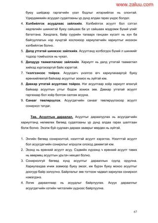 67
буюу шийдвэр гаргагчийн үзэл бодлыг илэрхийлэх нь олонтай.
Удирдамжийн асуудал судалгааны үр дүнд алдаа гарах үндэс болдог.
4. Хэлбийлгэх асуудлаас зайлхийх. Хэлбийлгэх асуулт бол сэтгэл
хөдлөлийн шиинжтэй буюу сайшаах ба үл сайшаах мэдрэмж бүхий үгийг
бататгана. Хандлага, байр суурийн талаарх ганцхан хүсэлт нь хүн ба
байгууллагын нэр хүндтэй хослохоор хариулагчийн хариултыг ихээхэн
хэлбийлгэж болно.
5. Далд утгатай шинжээс зайлхийх. Асуултанд холбогдох бүхий л шинжийг
тодоор томѐъолох нь чухал.
6. Далдуур таамаглалаас зайлхийх. Хариулт нь далд утгатай таамаглал
хийхэд хүргэхээргүй байх хэрэгтэй.
7. Үнэлгээнээс тойрох. Асуугдагч үнэлгээ өгч хариулахааргүй буюу
ерөнхийлөхгүй байхаар асуултыг зохиох нь зүйтэй юм.
8. Давхар утгатай асуултаас тойрох. Нэг асуултаар хоѐр хариулт өгөхгүй
байхаар асуултын утгыг бодож зохиох зөв. Давхар утгатай асуулт
гаргахаар бол хоѐр болгож салгаж асууна.
9. Санааг төвлөрүүлэх. Асуугдагчийн санааг төвлөрүүлэхээр асуулт
сонирхол татдаг.
Тав. Асуултын дараалал. Асуултыг дараалуулах нь асуугдагчийн
хариултанд нөлөөлөх бөгөөд судалгааны үр дүнд алдаа гарах шалтгаан
болж болно. Эхэлж буй судлаач дараах зааврыг мөрдөх нь зүйтэй.
1. Энгийн бөгөөд сонирхолтой, нээлттэй асуулт хэрэглэх. Нээлттэй асуулт
бол асуугдагчийн сонирхлыг илрүүлж олоход дөхөмтэй юм.
2. Эхэнд нь ерөнхий асуулт асуу. Сэдвийн хүрээнд ч ерөнхий асуулт тавих
нь өвөрмөц асуултын урьтач нөхцөл болно.
3. Сонирхолгүй бөгөөд хүнд асуултыг дарааллын сүүлд оруулна.
Хариулахдаа ичиж зовмоор буюу эмзэг, иж бүрэн буюу мохоо асуултыг
доогуур байр эзлүүлнэ. Байрлалыг зөв тогтоож чадвал хариулах сонирхол
нэмэгдэнэ.
4. Логик дарааллаар нь асуудлыг байрлуулах. Асуух дарааллыг
асуугдагчийн хэтийн чиглэлийн үүднээс байрлуулна.
www.zaluu.comwww.zaluu.com
 
