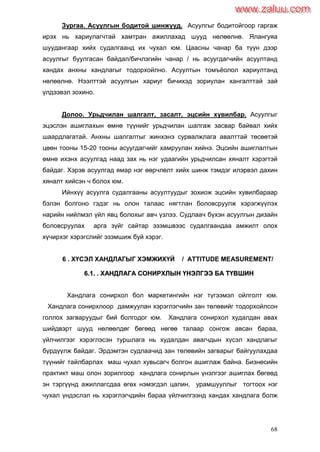 68
Зургаа. Асуулгын бодитой шинжүүд. Асуулгыг бодитойгоор гаргаж
ирэх нь хариулагчтай хамтран ажиллахад шууд нөлөөлнө. Ялангуяа
шуудангаар хийх судалгаанд их чухал юм. Цаасны чанар ба түүн дээр
асуулгыг буулгасан байдал/бичлэгийн чанар / нь асуугдагчийн асуултанд
хандах анхны хандлагыг тодорхойлно. Асуултын томъѐолол хариултанд
нөлөөлнө. Нээлттэй асуулгын хариуг бичихэд зориулан хангалттай зай
үлдээвэл зохино.
Долоо. Урьдчилан шалгалт, засалт, эцсийн хувилбар. Асуулгыг
эцэслэн ашиглахын өмнө түүнийг урьдчилан шалгаж засвар байвал хийх
шаардлагатай. Анхны шалгалтыг жинхэнэ сурвалжлага авалттай төсөөтэй
цөөн тооны 15-20 тооны асуугдагчийг хамруулан хийнэ. Эцсийн ашиглалтын
өмнө ихэнх асуулгад наад зах нь нэг удаагийн урьдчилсан хяналт хэрэгтэй
байдаг. Хэрэв асуулгад ямар нэг өөрчлөлт хийх шинж тэмдэг илэрвэл дахин
хяналт хийсэн ч болох юм.
Ийнхүү асуулга судалгааны асуултуудыг зохиож эцсийн хувилбараар
бэлэн болгоно гэдэг нь олон талаас нягтлан боловсруулж хэрэгжүүлэх
нарийн нийлмэл үйл явц болохыг авч үзлээ. Судлаач бүхэн асуулгын дизайн
боловсруулах арга зүйг сайтар эзэмшвээс судалгаандаа амжилт олох
хүчирхэг хэрэгслийг эзэмшиж буй хэрэг.
6 . ХҮСЭЛ ХАНДЛАГЫГ ХЭМЖИХҮЙ / ATTITUDE MEASUREMENT/
66..11.. .. ХХААННДДЛЛААГГАА ССООННИИРРХХЛЛЫЫНН ҮҮННЭЭЛЛГГЭЭЭЭ ББАА ТТҮҮВВШШИИНН
Хандлага сонирхол бол маркетингийн нэг түгээмэл ойлголт юм.
Хандлага сонирхлоор дамжуулан хэрэглэгчийн зан төлөвийг тодорхойлсон
голлох загваруудыг бий болгодог юм. Хандлага сонирхол худалдан авах
шийдвэрт шууд нөлөөлдөг бөгөөд нөгөө талаар сонгож авсан бараа,
үйлчилгээг хэрэглэсэн туршлага нь худалдан авагчдын хүсэл хандлагыг
бүрдүүлж байдаг. Эрдэмтэн судлаачид зан төлөвийн загварыг байгуулахдаа
түүнийг тайлбарлах маш чухал хувьсагч болгон ашиглаж байна. Бизнесийн
практикт маш олон зорилгоор хандлага сонирлын үнэлгээг ашиглах бөгөөд
эн тэргүүнд ажиллагсдаа өгөх нэмэгдэл цалин, урамшууллыг тогтоох нэг
чухал үндэслэл нь хэрэглэгчдийн бараа үйлчилгээнд хандах хандлага болж
www.zaluu.comwww.zaluu.com
 