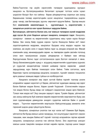 69
байна.Түүнчлэн гэр ахуйн хэрэгслийн талаархи худалдааны зуучдын
хандлага нь бүтээгдэхүүнийхээ баталгаат хугацааг тогтоох нэгэн чухал
үндэслэл болдог бол гоо сайхны бараа үйлдвэрлэгчид сорилын зах зээлд
барааныхаа талаар хэрэглэгчдийн хүсэл хандлагыг тодорхойлсны үндсэн
дээр чанар, сав баглаандаа, зуучлы өөрчлөлт оруулж байна. Эдгээр жишээ
бол компанийн ажиллагсдын ч, зуучлагсдын ч, хэрэглэгчийн ч
хандлагын үнэлгээ нэн чухал болохыг харуулж байна.
Бүтээгдхүүн, үйлчилгээ болон аль нэг юмсын талаархи хүний мэдрэмж
дур хүсэл ба үзэл бодлын цогцыг хандлага, сонирхол гэдэг. Хандлага,
сонирхлыг хэмжих нь маркетингийн судалгааны маш чухал хүрээ болдог
байна. Зах зээлд байр сууриа хэрхэн түргэн бэхжүүлж байна вэ? гэвэл
хэрэглэгчдийнхээ мэдрэмж, хандлагыг бусдаас илүү мэдэрч чадсан тэр
компани, аж ахуйн нэгж л чадаж байна гэдэг нь аяндаа илэрхий юм. Манай
компанийн эзэд, менежерүүдийн зарим нь төвлөрсөн эдийн засгийн тогоонд
олон жил чанагдчихсан учраас үйлдвэрлэж л байвал яаж ийгээд
борлуулчихаж болно гэдэг сэтгэлгээнээсээ одоо болтол салаагүй л явна.
Залуу бизнесменүүдийн хувьд ч асуудалд маркетингийн судалгааны үүднээс
ул суурьтай хандалгүйгээр гоомой шийдвэр гарган хөрөнгөө дэмий
зарцуулахад хүрч байгаа тохиолдол олон байна. Тийм сэтгэлгээ, арга
барилаас түргэн ангижрахад хандлага, сонирхол, түүнийг хэмжих тооцоолох
арга ухааныг эзэмших явдал туйлын ач холбогдолтой.
Хандлага сонирхол хир зэрэг хүчтэй байна гэдгийг тоогоор үнэлж
илэрхийлж чадвал хэрэглэгч уг бараа, үйлчилгээг худалдан авахад хир зэрэг
бэлэн байгааг мэдэж болно. Харин үүнийг Үндэсний Статистикийн газрын
тоо мэдээ болон бусад ямар нэг хоѐрдогч мэдээллээс мэдэх арга байхгүй.
Тэгвэл яаж мэдэх вэ? Энд ганцхан хариулт гарна. Тухайн бараа, үйлчилгээг
зах зээлд нийлүүлж буй компани өөрийн маркетингийн мэргэжилтэн буюу зах
зээл судлаачаараа дамжуулан анхдагч судалгаа хийлгэж байж л үүнийг
мэднэ. . Түүнчлэн маркетингийн мэргэшсэн байгууллагуудад захиалга өгөн
гэрээний үндсэн дээр гүйцэтгүүлж болно.
Хандлага, сонирхлын үнэлгээ гэж юуг хэлэх вэ? Хэмжиж буй бараа,
үйлчилгээ ба бусад юмсын шинж чанарууд, гол онцлогуудыг хэрэглэгч хэрхэн
таашааж, яаж хандаж байна вэ? гэдгийг тоогоор илэрхийлэн гаргаж ирэхийг
хандлага, сонирхолын үнэлгээ гэж ойлгож болно. Энэ зорилгоор үзэгдэл
юмсын шинж тэмдгийн чанарын ялгааг нарийн гаргаж, тэдгээр шинж тэмдэг
www.zaluu.comwww.zaluu.com
 