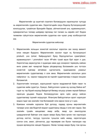 7
----------------------------------------------------------------------------------------------------
Маркетингийн үр ашигтай стратеги боловсруулж хэрэгжүүлэх тулгуур
нь маркетингийн судалгаа мөн. Хэрэглэгчдийн оюун бодолд бүтээгдэхүүнийг
хоногшуулах, тухайлсан брэндийн бараа, үйлчилгээний үнэ, идэвхижүүлэлт,
хуваарилалтын талаар шийдвэр гаргахад тал талаас нь нарийн нягт бодож
төлөвлөн гүйцэтгэсэн маркетингийн судалгаа нэн чухал учир холбогдолтой
юм.
Маркетингийн судалгаа хийснээр:
1. Маркетингийн хольцын зохистой хослолыг хэрэглэн зах зээлд амжилт
олох нөхцөл бүрдэнэ. Маркетингийн хослол гэдэг нь бүтээгдэхүүн/
product/, үнэ /price/, байршуулалт буюу борлуулалтын суваг/place/,
идэвхижүүлэлт / promotion/ гэсэн 4P-ийн тухай ярьж буй хэрэг л дээ.
Хэрэглэгчид харангуутаа л худалдан авах дур сонирхол төрөхүйц сайхан
өнгө үзэмж амт чанартай бараа үйлдвэрлээд боломжийн үнэ тогтоон
оновчтой сувгаар аятайхан сурталчилж, худалдаалах ухааныг
маркетингийн судалгаагаар л олж авна. Маркетингийн хослолын дооз
найрлагыг нь хэрхэн тааруулах вэ гэдгийг судалгаагаар л мэдэх ганцхан
боломжтой.
2. Хэрэглэгчийн гачигдал, хэрэгцээний торгон мэдрэмжтэй байя гэвэл та
судалгаа хийж сурагтун. Хүмүүс, байгууллага чухам юу хүсээд байна вэ?
гэдэг нь тэр бүрий илрээд байдаггүй бөгөөд гагцхүү үлэмж гярхай байхын
зэрэгцээ урьдаас бодож боловсруулсан арга зүйн дагуу хийсэн
судалгаагаар түүнийг илрүүлдэг. Ялангуяа байгууллагын эрэлт хэрэгцээг
мэднэ гэдэг зах зээлийн том боломжийг олж харна гэсэн үг л дээ.
3. Компани нэгжийн хүрээлэн буй дотоод, гадаад орчны өөрчлөлтийн
талаарх үнэн зөв бодитой мэдээг судалгааны явцад л олж авч чадна. Зах
зээлийн тухайн нөхцөлөөс ямар алба, ямар хүн ажиллуулах
шаардлагатай байгааг олж харан микро буюу бага орчин гэж нэрлэгдэх
дотоод хэлтэс, тасгууд түүнчлэн түншлэх найз нөхөд, хэрэглэгчдээ
сонгон олж, ажил, үйлчилгээ, дүр төрхөөрөө хэн бүхэн таалагдан нэр
хүндээ өргөжүүлэх нөхцөл бүрдэнэ. Нөгөө талаар макро буюу том орчны
www.zaluu.comwww.zaluu.com
 