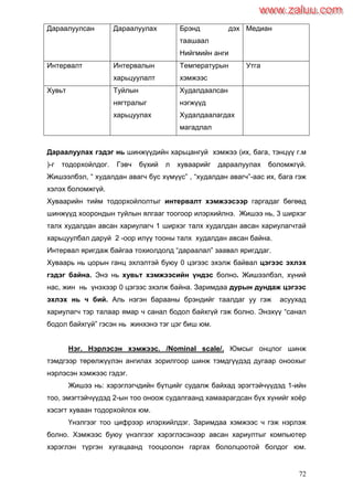 72
Дараалуулсан Дараалуулах Брэнд дэх
таашаал
Нийгмийн анги
Медиан
Интервалт Интервалын
харьцуулалт
Температурын
хэмжээс
Утга
Хувьт Туйлын
нягтралыг
харьцуулах
Худалдаалсан
нэгжүүд
Худалдаалагдах
магадлал
Дараалуулах гэдэг нь шинжүүдийн харьцангуй хэмжээ (их, бага, тэнцүү г.м
)-г тодорхойлдог. Гэвч бүхий л хуваарийг дараалуулах боломжгүй.
Жишээлбэл, “ худалдан авагч бус хүмүүс” , “худалдан авагч”-аас их, бага гэж
хэлэх боломжгүй.
Хуваарийн тийм тодорхойлолтыг интервалт хэмжээсээр гаргадаг бөгөөд
шинжүүд хоорондын туйлын ялгааг тоогоор илэрхийлнэ. Жишээ нь, 3 ширхэг
талх худалдан авсан хариулагч 1 ширхэг талх худалдан авсан хариулагчтай
харьцуулбал даруй 2 -оор илүү тооны талх худалдан авсан байна.
Интервал яригдаж байгаа тохиолдолд “дараалал” заавал яригддаг.
Хуваарь нь цорын ганц эхлэлтэй буюу 0 цэгээс эхэлж байвал цэгээс эхлэх
гэдэг байна. Энэ нь хувьт хэмжээсийн үндэс болно. Жишээлбэл, хүний
нас, жин нь үнэхээр 0 цэгээс эхэлж байна. Заримдаа дурын дундаж цэгээс
эхлэх нь ч бий. Аль нэгэн барааны брэндийг таалдаг уу гэж асуухад
хариулагч тэр талаар ямар ч санал бодол байхгүй гэж болно. Энэхүү “санал
бодол байхгүй” гэсэн нь жинхэнэ тэг цэг биш юм.
Нэг. Нэрлэсэн хэмжээс. /Nominal scale/. Юмсыг онцлог шинж
тэмдгээр төрөлжүүлэн ангилах зорилгоор шинж тэмдгүүдэд дугаар оноохыг
нэрлэсэн хэмжээс гэдэг.
Жишээ нь: хэрэглэгчдийн бүтцийг судалж байхад эрэгтэйчүүдэд 1-ийн
тоо, эмэгтэйчүүдэд 2-ын тоо оноож судалгаанд хамаарагдсан бүх хүнийг хоѐр
хэсэгт хуваан тодорхойлох юм.
Үнэлгээг тоо цифрээр илэрхийлдэг. Заримдаа хэмжээс ч гэж нэрлэж
болно. Хэмжээс буюу үнэлгээг хэрэглэсэнээр авсан хариултыг компьютер
хэрэглэн түргэн хугацаанд тооцоолон гаргах бололцоотой болдог юм.
www.zaluu.comwww.zaluu.com
 