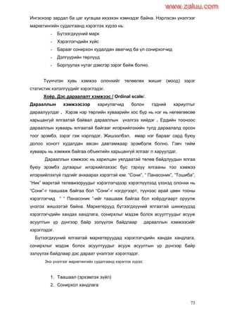 73
Ингэснээр зардал ба цаг хугацаа ихээхэн хэмнэдэг байна. Нэрлэсэн үнэлгээг
маркетингийн судалгаанд хэрэглэх хүрээ нь:
- Бүтээгдхүүний марк
- Хэрэглэгчдийн хүйс
- Барааг сонирхон худалдан авагчид ба үл сонирхогчид
- Дэлгүүрийн төрлүүд
- Борлуулах нутаг дэвсгэр зэрэг байж болно.
Түүнчлэн хувь хэмжээ олонхийг төлөөлөх жишиг (моод) зэрэг
статистик хэлэлгүүдийг хэрэглэдэг.
Хоѐр. Дэс дараалалт хэмжээс / Ordinal scale/.
Дарааллын хэмжээсээр хариулагчид болон тэдний хариултыг
дараалуулдаг . Хэрэв нэр төрлийн хуваарийн хос бүр нь нэг нь нөгөөгөөсөө
харьцангуй ялгаатай байвал дарааллын үнэлгээ хийдэг . Ердийн тооноос
дарааллын хуваарь ялгаатай байгааг илэрхийлэхийн тулд дараалалд орсон
тоог эрэмбэ, зэрэг гэж нэрлэдэг. Жишээлбэл, ямар нэг барааг сард буюу
долоо хоногт худалдан авсан давтамжаар эрэмбэлж болно. Гэвч тийм
хуваарь нь хэмжиж байгаа объектийн харьцангуй ялгааг л харуулдаг.
Дарааллын хэмжээс нь харилцан уялдаатай төлөв байдлуудын ялгаа
буюу эрэмбэ дугаарыг илэрхийлэхээс бус тэрхүү ялгааны тоо хэмжээ
илэрхийлэхгүй гэдгийг анхаарах хэрэгтэй юм. “Сони”, “ Панасоник”, “Тошиба”,
“Ник” марктай телевизоруудыг хэрэглэгчдээр хэрэглүүлээд үзэхэд олонхи нь
“Сони”-г таашааж байгаа бол “Сони”-г нэгдүгээрт, түүнээс арай цөөн тооны
хэрэглэгчид “ “ Панасоник ”-ийг таашааж байгаа бол хоѐрдугаарт оруулж
үнэлэх жишээтэй байна. Маркетерууд бүтээгдхүүний ялгаатай шинжүүдэд
хэрэглэгчдийн хандах хандлага, сонирхлыг мэдэж болох асуултуудыг асууж
асуултын үр дүнгээр байр эзлүүлэх байдлаар дарааллын хэмжээсийг
хэрэглэдэг.
Бүтээгдхүүний ялгаатай маркетеруудад хэрэглэгчдийн хандах хандлага,
сонирхлыг мэдэж болох асуултуудыг асууж асуултын үр дүнгээр байр
эзлүүлэх байдлаар дэс дараат үнэлгээг хэрэглэдэг.
Энэ үнэлгээг маркетингийн судалгаанд хэрэглэх хүрээ:
1. Таашаал (эрхэмлэх зүйл)
2. Сонирхол хандлага
www.zaluu.comwww.zaluu.com
 