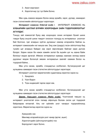 74
3. Ажил мэргэжил
4. Хэрэглэгчид тус тус байж болно.
Мөн хувь хэмжээ медиан болон моод эрэмбэ, зэрэг, дугаар, хамаарал
гэсэн статистикийн ойлголтуудыг хэрэглэдэг.
Интервалт хэмжээс /Interval scale /. ИНТЕРВАЛТ ХЭМЖЭЭС НЬ
ХУВААРИЙН ШАТЛАЛ БҮРИЙН ХООРОНДЫН ЗАЙН ТОДОРХОЙЛОЛТЫГ
АГУУЛДАГ.
Тэнцүү зай хэмжээтэй буюу өөр хоорондоо зохих интервал бүхий шинж
тэмдэг буюу онцгой шинж тэмдэгт оноосон тоонууд нь интервалын үнэлгээг
бий болгоно. Цаг агаарын хүйтэн дулааныг хэмээр илэрхийлж байгаа нь
интервалт хэмжээсийн нэг жишээ юм. Энд хэм (градус) гэсэн ойлголтоор бид
тухайн цаг агаарын байдал хэр зэрэг өөрчлөгдөж байгааг харж дүгнэж
болдог. Харин хасах ба нэмэх хэмийн эхлэл ба эцсийн цэг нь хаана байж
болохыг мэдэх аргагүй. Иймээс интервалын хуваарь хаанаас эхлээд хаана
дуусахыг мэдэж болохгүй зөвхөн интервалын заагийг хэмжиж болох нь
тодорхой байна. .
Мөн утга санаа, эрэмбэ, стандартын хэлбэлзэл, бүтээгдхүүний цаг
хугацааны хамаарал гэсэн статистик ойлголтуудыг хэрэглэдэг.
Интервалт үнэлгээг маркетингийн судалгаанд хэрэглэх хүрээ нь:
1. Хандлага
2. Үзэл бодол
3. Тоон индексийг гаргах зэрэг юм.
Мөн утга санаа эрэмбэ стандартын хэлбэлзэл, бүтээгдхүүний цаг
хугацааны хамаарал гэсэн статистик ойлголтуудыг хэрэглэдэг.
Дөрөв. Харьцаат хэмжээс /Ratio scale/. Үнэлгээний төвшин нь
интервалт үнэлгээтэй олон талаар ойролцоо боловч эхлэх цэг тодорхой
байдгаараа ялгаатай. Аль нэг зүйлийн үнэт чанарыг тодорхойлоход
хэрэглэнэ. Маркетингад хэрэглэх хүрээ нь:
Хүмүүсийн нас
Мөнгөөр илэрхийлэгдэх үнэт чанар (өртөг, ашиг)
Хэрэглэгчдийн (үйлчлүүлэгчдийн) тоо
Борлуулалт зэрэг болно.
www.zaluu.comwww.zaluu.com
 