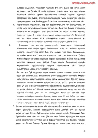 8
талаарх мэдээлэл, тухайлбал үйлчилж буй хүн амын нас, хүйс, ажил
мэргэжил, гэр бүлийн бүтцийн өөрчлөлт, эдийн засаг, улс төр, техник
технологи, соѐлын орчны өөрчлөлтийн талаарх нарийн тодорхой
мэдээллийг хэн түргэн олж үйл ажиллагаагаа түүнд зохицуулж чаднав,
тэр өрсөлдөөнд ялж, байр сууриа бэхжүүлж чадах нь хэнд ч ойлгомжтой.
4. Маркетингийн судалгааны өөр нэг бодитой үр дүн бол байгууллага, аж
ахуйн нэгж хөгжлийнхөө үндсэн чиглэл, урт ба дунд, богино хугацааны
төлөвлөгөө боловсруулах бодит үндэслэлийг олж авдагт оршино. Түүгээр
барахгүй тулгарч буй эгзэгтэй асуудлыг шийдвэрлэх хамгийн боломжтой
ойр дөт арга замыг олох, дэвшүүлсэн зорилт, төлөвлөгөөгөө үр
ашигтайгаар хянах боломж ч судалгаа хийх явцад бүрддэг байна.
5. Судалгаа, тэр дотроо маркетингийн судалгаанд үндэслээгүй
төлөвлөгөө бол сүйрч нурах тавилантай. Учир нь, аливаа зүйлийг
төлөвлөн хэрэгжүүлнэ гэдэг бол аль нэгний (улс орон, байгууллага,
иргэдийн) ямар нэг гачигдал хэрэгцээг хангахад чиглэгдсэн байна.
Иймээс тэрхүү гачигдал хэрэгцээ хэрхэн хангагдсан байна, түүнд ямар
өөрчлөлт хувирал гарч байгаа болон гаргах боломжтой гэдгийг
маркетингийн судалгаагаар ирүүлж төлөвлөөгүй цагт хоосон
таамаглалаас цааш хэтэрч хэзээ ч чадахгүй.
Бас тулгарч буй асуудалд маркетингийн ухааны үүднээс хариулт өгнө
гэдэг бол ажилтныхаа, түншийнхээ эрэлт шаардлагыг соргогоор мэдэрч
байх “Аяганы хариу өдөртөө, агтны хариу жилдээ” гэж Монгол ардын
зүйр үгэнд онож хэлсэнчлэн “Дотроо бодолтой, дороо суурьтай” хандана
гэсэн үг. Энэ үнэнийг ухаараагүйгээс болж манай пүүс компаниуд хичнээн
их алдаж байна вэ? Манай зарим хүмүүс өөрсдийн явцуу эрх ашгийн
үүднээс өнөөдөр уран гоѐ үг уралдуулан байж хэн нэгнээс өөрт
хэрэгцээтэй зүйлээ салгаж л байвал хамаг хэрэг бүтэж байна гэж үздэг.
Гэтэл түншийнхээ итгэлийг алдана гэдэг бол тойруу замаар өөрийгөө
боймлох гогцоо бэлдэж байна гэдгээ ойлгох учиртай юм.
5. Судалгаа хийснээр маркетингийн шинэ шинэ боломжуудыг нээн илрүүлж,
өөрөө дээшлэн, хөгжих, өрсөлдөгчөө ялан дийлэх агуу их хүчийг
хуримтлуулах болно. Туйлын олон янзын маркетингийн боломжууд бий.
Тухайлбал, цоо шинэ зах зээл (барааг чинь байнга худалдан авч чадах
шинэ хэрэглэгчийг эрүүлэх, шинэ бараа үйлчилгээ бий болгох, гоѐмсог
үзэмжтэй баглаа боодол бүтээх, борлуулах, шинэ суваг нээх) гэх мэт.
www.zaluu.comwww.zaluu.com
 