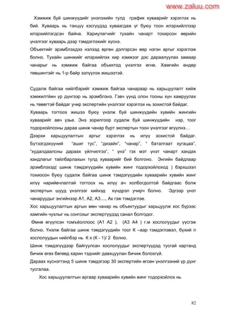 82
Хэмжиж буй шинжүүдийг үнэлэхийн тулд график хуваарийг хэрэглэх нь
бий. Хуваарь нь тэнцүү хэсгүүдэд хуваагдаж үг буюу тоон илэрхийллээр
илэрхийлэгдсэн байна. Хариулагчийг тухайн чанарт тохирсон өөрийн
үнэлгээг хуваарь дээр тэмдэглэхийг хүснэ.
Объектийг эрэмблэхдээ нэлээд өргөн дэлгэрсэн өөр нэгэн аргыг хэрэглэж
болно. Тухайн шинжийг илэрхийлэх хир хэмжээг дэс дараалуулах замаар
чанарыг нь хэмжиж байгаа объектод үнэлгээ өгнө. Хамгийн өндөр
төвшинтэйг нь 1-р байр эзлүүлэх жишээтэй.
Судалж байгаа нийлбэрийг хэмжиж байгаа чанараар нь харьцуулалт хийж
хэмжилтйин үр дүнгээр нь эрэмблэнэ. Гэвч үүнд олон тооны хүн хамруулах
нь төвөгтэй байдаг учир экспертийн үнэлгээг хэрэглэх нь зохистой байдаг.
Хуваарь тогтоох жишээ буюу үнэлж буй шинжүүдийн хувийн жингийн
хуваарийг авч үзье. Энэ зорилгоор судалж буй шинжүүдийн нэр, тоог
тодорхойлсоны дараа шинж чанар бүрт экспертын тоон үнэлгээг өгүүлнэ…
Дээрхи харьцуулалтын аргыг хэрэглэх нь илүү зохистой байдаг.
Бүтээгдэхүүний “ашиг тус”, “дизайн”, “чанар”, “ баталгаат хугацаа”,
“худалдаалсны дараах үйлчилгээ”, “ үнэ” гэх мэт үнэт чанарт хандах
хандлагыг тайлбарлахын тулд хуваарийг бий болгоно. Энгийн байдлаар
эрэмблэхэд( шинж тэмдэгүүдийн хувийн жинг тодорхойлоход ) бэрхшээл
тохиосон буюу судалж байгаа шинж тэмдэгүүдийн хуваарийн хувийн жинг
илүү нарийвчлалтай тогтоох нь илүү ач холбогдолтой байдгаас болж
экспертын шууд үнэлгээг хийхэд хүндрэл учирч болно. Эдгээр үнэт
чанаруудыг энгийнээр А1, А2, А3...., Ак гэж тэмдэглэе.
Хос харьцуулалтын аргын мөн чанар нь объектуудыг харьцуулж хос бүрээс
хамгийн чухлыг нь сонгохыг экспертүүдэд санал болгодог.
Өмнө өгүүлсэн томъѐоллоос (А1 А2 ), (А3 А4 ) г.м хослолуудыг үүсгэж
болно. Үнэлж байгаа шинж тэмдэгүүдийн тоог К –аар тэмдэглэвэл, бүхий л
хослолуудын нийлбэр нь К х (К - 1)/ 2 болно.
Шинж тэмдэгүүдээр байгуулсан хослолуудыг экспертүүдэд тусгай картанд
бичиж өгөх бөгөөд харин тэднийг давхцуулан бичиж болохгүй.
Дараах хүснэгтэнд 5 шинж тэмдэгээр 30 экспертийн өгсөн үнэлгээний үр дүнг
тусгалаа.
Хос харьцуулалтын аргаар хуваарийн хувийн жинг тодорхойлох нь
www.zaluu.comwww.zaluu.com
 