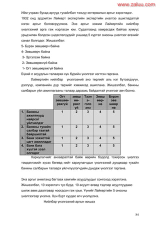 84
Ийм учраас бусад аргууд тухайлбал тэнцүү интервалын аргыг хэрэглэдэг.
1932 онд эрдэмтэн Лайкерт экспертийн экспертийн үнэлгээ ашигладаггүй
нэгэн аргыг боловсруулжээ. Энэ аргыг хожим Лайкертийн нийлбэр
үнэлгээний арга гэж нэрлэсэн юм. Судалгаанд хамрагдаж байгаа хүмүүс
урьдчилан бэлдсэн үндэслэлүүдийг уншаад 5 хүртэл онооны үнэлгээг өгөхийг
санал болгодог. Жишээлбэл:
5- Бүрэн зөвшөөрч байна
4- Зөвшөөрч байна
3- Эргэлзэж байна
2- Зөвшөөрөхгүй байна
1- Огт зөвшөөрөхгүй байна
Бүхий л асуудлын талаархи хүн бүрийн үнэлгээг нэгтгэн гаргана.
Лайкертийн нийлбэр үнэлгээний энэ төрлийг аль нэг бүтээгдхүүн,
дэлгүүр, компанийн дүр төрхийг хэмжихэд ашиглана. Жишээлбэл, банкны
салбарын үйл ажиллагааны талаар дараахь байдалтай үнэлгээг авч болно.
Огт
зөвшөө-
рөхгүй
зөвш
өө-
рөхг
үй
Тээн
э-
гэлз
энэ
Зөвш
өөр-
нө
Бүрэн
зөв
шөөр
нө
1. Банкны
ажилтнууд
найрсаг
үйлчилдэг
1 2 3 4 5
2. Банкны тухайн
салбар таатай
байршилтай
1 2 3 4 5
3. Банк зохистой
цагт ажилладаг
1 2 3 4 5
4. Банк бага
хүүтэй зээл
олгодог
1 2 3 4 5
Хариулагчийг анхааралтай байж өөрийн бодолд тохирсон үнэлгээ
тэмдэглэхийг хүсэх бөгөөд нийт хариулагчдын үнэлгээний дунджаар тухайн
банкны салбарын талаарх үйлчлүүлэгчдийн дундаж үнэлгээг гаргана.
Энэ аргыг анкетанд багтаах хамгийн асуудлуудыг сонгоход хэрэглэнэ.
Жишээлбэл, 10 хэрэглэгч тус бүрд 10 асуулт өгөөд тэдгээр асуултуудаас
шилж авөх даалгавар ноогдсон гэж үзье. Үүнийг Лайкертийн 5 онооны
үнэлгээгээр үнэлнэ. Хүн бүрт хуудас өгч үнэлүүлнэ.
Нийлбэр үнэлгээний аргын жишээ
www.zaluu.comwww.zaluu.com
 