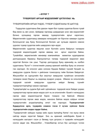 86
—БҮЛЭГ 7
ТТҮҮҮҮВВЭЭРРЛЛЭЭЛЛТТ ААРРГГААААРР ММЭЭДДЭЭЭЭЛЛЛЛИИЙЙГГ ЦЦУУГГЛЛУУУУЛЛААХХ ННЬЬ
ТҮҮВЭРЛЭЛТИЙН АРГЫН ҮНДЭС, ТҮҮВЭР СУДАЛГААНЫ ҮЕ ШАТУУД
Тодруулах судалгааны бие даасан төрөл бол түүвэр судалгаа болох тухай
бид өмнө нь авч үзсэн. Шийдвэр гаргахад шаардагдах үнэн зөв мэдээллийг
богино хугацаанд гаргаж авахад түүвэрлэлтийн аргыг хэрэглэнэ.
Маркетингийн судалгаанд хамаарах нэгжүүдийг нэг бүрчлэн хамаарч судлах
бололцоогүй үед буюу бололцоотой боловч цаг хугацаа хөрөнгө хэмнэх
үүднээс түүвэр судалгаа хийх шаардлага гарч ирдэг.
Маркетингийн судалгаа явуулах хэсэг бүлгийн шинж байдлын талаархи
тодорхой мэдээллүүдийг гаргаж авахад энэ аргыг хэрэглэж байна.
Тухайлбал, маркетингийн менежер компанийхаа жижиглэн худалдаалах
дэлгүүрүүдээс барааны борлуулалтын талаар тодорхой мэдээлэл авах
хэрэгтэй болсон гэж үзье. Тэдгээр дэлгүүрүүд буюу ерөнхийд нь хэлбэл
судалгааны “бүлэг”-г статистикийн ухаанд ерөнхий нийлбэр буюу эх олонлог
гэж нэрлэдэг. Эх олонлог цөөн нэгжээс бүрдэж байвал түүнийг бүгдийг нь
хамруулан судалж болох ч дийлэнхи тохиолдолд тийм боломж байдаггүй.
Жишээлбэл их сургуулийн бүх оюутныг хамруулан тухайлсан хичээлийн
талаархи санал бодлыг нь мэдэхэд хүндрэл учирна. Иймээс эх олонлогийн
тодорхой хэсгийг хамруулан судалгаа хийдэг бөгөөд түүнийг
түүвэрлэлт/sampling/ хэмээн нэрлэдэг.
Түүвэр/sample/ нь судалж буй нийт зүйлийнхээ тодорхой хэсэг байдаг учраас
түүвэрлэлтээр гаргаж авсан мэдээ сэлт нь эх олонлогийн бүхий л нэгжүүдээс
гаргаж авах мэдээллүүдтэй бүрэн тохирно гэж байхгүй. Иймээс
түүвэрлэлтээр гаргаж авах мэдээ, жинхэнэ байгаа мэдээ хоѐрын ялгааг
түүвэрлэлтийн алдаа/sampling error/ гэж нэрлэдэг. Түүвэрлэлтийг
бүрдүүлсэн арга, түүврийн хэмжээ гэсэн 2 хүчин зүйлээс болж
түүвэрлэлтийн алдаа гардаг байна.
Түүвэрлэлтийг хийхдээ түүвэр хийх хүрээ /sampling frame/ -гээ юуны өмнө
сайтар мэдэх хэрэгтэй байдаг. Энэ нь ерөнхий нийлбэрийн бүхий л
нэгжүүдийн жагсаалт гэсэн үг бөгөөд түүн дотроос л түүврийн нэгжүүдийг
сонгон авдаг юм. Жишээлбэл , Улаанбаатар хотын бүх шатахуун түгээх
www.zaluu.comwww.zaluu.com
 