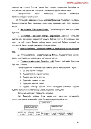 87
станцыг эх олонлог болгож авсан бол тэдгээр станцуудын бүгдийнх нь
нэрсийг гаргаж түүнээсээ түүвэрлэн судлах станцуудаа сонгож авна
Түүвэрлэлтийн аргыг хэрэглэхэд зайлшгүй тохиолдох
томъѐололуудыг тайлбарлая.
а). Түүврийн ерөнхий хүрээ, хязгаар/Sampling Frame/-ыг тогтоох.
Санал цуглуулах буюу түүврээр судлах юмс үзэгдлийн нийт тоог гаргахыг
хэлнэ.
б). Эх олонлог /Entire population/. Түүвэрлэн судлах юмс үзэгдлийн
бүх нэгж.
в). Зорилтот олонлог /Target population/. Ерөнхий нийдмээс
судлаачийн сонирхсон мэдээллийг агуулж байгаа хүмүүс, бүтээгдэхүүн, зах
зээл г м –ийг хэлнэ. Түүвэр нийдэм ямагт төгсгөлтэй байхад ерөнхий нь
төгсгөлтэй ба төгсгөлгүй ямарч байж болдог байна.
г). Түүвэр /Sample/. Зорилтот нийдмээс түүвэрлэн авсан нэгжүүд
юм.
д). Түүвэрлэлтийн хүрээ/Sampling frime/. Түүвэрлэлтээр сонгон
авсан нэгжүүдийг дэс дараалуулж жагсаасныг хэлнэ.
е). Түүвэрлэлтийн нэгж/ Sampling unit/. Түүвэр нийдмийг бүрдүүлж
буй нэгж, хэсгүүд.
Түүвэр судалгааг гол төлөв 6 үе шатанд хуваан авч үздэг юм. . Үүнд:
1. Эх олонлогийг тогтоох
2. Түүвэрлэлтийн хүрээг тогтоох
3. Түүвэр хийх аргыг сонгох
4. Түүврийн хэмжээг тогтоох
5. Түүврийн нэгжийг сонгох
6. Түүвэр хийхээр сонгож авсан нэгжүүдээ шинжлэн судалж
судалж буй шинжийнхээ талаар мэдээ, мэдээлэл цуглуулах
Эдгээр үе шатуудыг тодруулан авч үзье.
Нэг. Түүврийн нийдэм буюу мэдээ сэлт цуглуулах нэгжүүдийн
цогцлолыг сонгох нь хамгийн эхний бөгөөд хариуцлагатай үе шат
Äóðûí òîõèðîìæòîé
ò¿¿âýð
Çîðèëòîò
ò¿¿âýð
Õóâüò
ò¿¿âýð
Ñóäëàà÷ õÿíàäàã áóþó
ìàãàäëàëò áóñ ò¿¿âýð
Ñàíàìñàðã¿é
ò¿¿âýð
¯å÷èëñýí
ò¿¿âýð
Òîãòîëöîîò
ò¿¿âýð
Á¿ëýãëýñýí
ò¿¿âýð
Ìàãàäëàëò ò¿¿âýð
Ò¿¿âðèéí äèçàéí
www.zaluu.comwww.zaluu.com
 