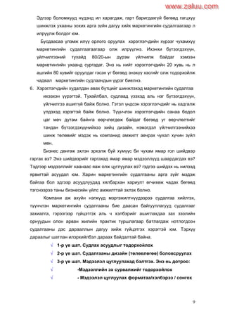 9
Эдгээр боломжууд нүдэнд ил харагдаж, гарт баригдахгүй бөгөөд гагцхүү
шинжлэх ухааны зохих арга зүйн дагуу хийх маркетингийн судалгаагаар л
илрүүлж болдог юм.
Бусдаасаа үлэмж илүү орлого оруулах хэрэглэгчдийн хүрээг чухамхүү
маркетингийн судалгаагаагаар олж илрүүлнэ. Ихэнхи бүтээгдэхүүн,
үйлчилгээний тухайд 80/20-ын дүрэм үйлчилж байдаг хэмээн
маркетингийн ухаанд сургадаг. Энэ нь нийт хэрэглэгчдийн 20 хувь нь л
ашгийн 80 хувийг оруулдаг гэсэн үг бөгөөд энэхүү хэсгийг олж тодорхойлж
чадвал маркетингийн судлаачдын үүрэг биелнэ.
6. Хэрэглэгчдийн худалдан авах бүтцийг шинжлэхэд маркетингийн судалгаа
ихээхэн үүрэгтэй. Тухайлбал, судлаад үзэхэд аль нэг бүтээгдэхүүн,
үйлчилгээ ашиггүй байж болно. Гэтэл үндсэн хэрэглэгчдийг нь хадгалж
үлдэхэд хэрэгтэй байж болно. Түүнчлэн хэрэглэгчдийн санаа бодол
цаг мөч дутам байнга өөрчлөгдөж байдаг бөгөөд уг өөрчлөлтийг
тандан бүтээгдэхүүнийхээ хийц дизайн, нэмэгдэл үйлчилгээнийхээ
шинж төлөвийг мэдэх нь компанид амжилт авчрах чухал хүчин зүйл
мөн.
Бизнес дөнгөж эхлэн эрхэлж буй хүмүүс би чухам ямар гол шийдвэр
гаргах вэ? Энэ шийдвэрийг гаргахад ямар ямар мэдээллүүд шаардагдах вэ?
Тэдгээр мэдээллийг хаанаас яаж олж цуглуулах вэ? гэдгээ шийдэх нь нилээд
ярвигтай асуудал юм. Харин маркетингийн судалгааны арга зүйг мэдэж
байгаа бол эдгээр асуудлуудад хялбархан хариулт өгчихөж чадах бөгөөд
тэгснээрээ таны бизнесийн үйлс амжилттай эхлэх болно.
Компани аж ахуйн нэгжүүд мэргэжилтнүүдээрээ судалгаа хийлгэх,
түүнчлэн маркетингийн судалгааны бие даасан байгууллагууд судалгааг
захиалга, гэрээгээр гүйцэтгэх аль ч хэлбэрийг ашиглахдаа зах зээлийн
орнуудын олон арван жилийн практик туршлагаар батлагдаж нотлогдсон
судалгааны дэс дарааллын дагуу хийж гүйцэтгэх хэрэгтэй юм. Тэрхүү
дараалыг шатлан илэрхийлбэл дараах байдалтай байна.
 1-р үе шат. Судлах асуудлыг тодорхойлох
 2-р үе шат. Судалгааны дизайн (төлөвлөгөө) боловсруулах
 3-р үе шат. Мэдээлэл цуглуулахад бэлтгэх. Энэ нь дотроо:
 -Мэдээллийн эх сурвалжийг тодорхойлох
 - Мэдээлэл цуглуулах форматаа/хэлбэрээ / сонгох
www.zaluu.comwww.zaluu.com
 