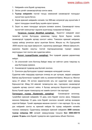 91
1. Нийдмийн нэгж бүрийг дугаарлана.
2. Эхлэх цэгийг санамсаргүйгээр сонгон авна.
3. Түүвэр нийдмийн тоотой тэнцүү хэмжээний санамсаргүй тоонуудыг
хүснэгтээс хуулж бичнэ.
4. Хэрэв ерөнхий нийдмийн нэгжийн тоо 999-өөс хэтрэхгүй үед хүснэгтийн 4
оронт тоонуудын эхний буюу эцсийн оронг орхино.
5. Эцэст нь ижил тоонуудыг эргүүлж соливол зохино. Санамсаргүй тооны
хүснэгтийг компьютерт хадгалж ашиглахад тохиромжтой байдаг.
Үечилсэн түүвэр/ Stratified sampling/ Зорилтот нийдмийг ижил
төсөөтэй туслах бүлгүүдэд хуваагаад тэрхүү бүлэг бүрээс энгийн
санамсаргүй түүврийн аргаар сонголт хийнэ. Томоохон ерөнхий нийдмээс
түүвэр хийхэд үечилсэн аргыг ашиглаж болно. Жишээ нь: Их Сургуулийн
.6000 оюутан хэд хэдэн факультет, хүрээлэнд хуваагддаг. Иймээс факультет,
хүрээлэн бүрийн оюутны тоотой порпорционалиар түүвэрт хамрах
оюутнуудын тоог сонгон авч судалгаа хийнэ.
Бүлэгт түүвэр/Cluster sampling/: Энэ түүврийг дараах дарааллаар
хийдэг.
1. Эх олонлогийг нэгж болгонд байдаг ямар нэг нийтлэг шинж тэмдгээр нь
дэд бүлгүүдэд хуваана.
2. Санамсаргүй түүврээр дэд бүлгийг сонгоно.
3. Сонгосон дэд бүлгүүдээс түүвэрт хамаарах нэгжүүдийг сонгоно.
Судалгаа хийх газруудад хүрэлцэн очиход их цаг хугацаа, зардал шаардаж
байгаа үед бүлэглэсэн түүврийг хийх нь зохимжтой байна. Жишээ нь: Монгол
орны 21 аймаг, УБ хотоос маркетингийн аль нэг судалгааг зэрэг авахад
бэрхшээлтэй. Иймд 5-6 аймгийг төлөөлүүлэн авч, тэдгээрээс санамсаргүй
түүврийн аргаар сонголт хийнэ. 4 бүсээр хөгжүүлэх бодлоготой уялдуулж
болно.Үүнийг зарим тохиолдолд нэг хэвийн сонголт гэж нэрлэдэг.
Тогтолцоот түүвэр /Systematic sampling/: Санамсаргүй эхлэлээр,
тухайлбал ерөнхий нийдмийн 12 дахь нэгж бүрийг сонгон авна. Нийдмээс
жинхэнэ байдлаар 12 дахь нэгж бүрийг сонгосон эсэхийг сайтар анхаарах
хэрэгтэй байдаг. Үүнийг заримдаа механик сонголт ч гэж нэрлэдэг. Ер нь хэд
дэх нийдмийг сонгох нь ерөнхий нийдэм ба түүвэр нийдмийн нэгжийн
тооноос хамаарна. Судалгаанд хамаарах ерөнхий нийдмийн 3000 нэгжээс
түүвэр нийдэмд 300 нэгжийг хамруулахаар тооцсон бол 3000:300=10
учраас 10 дахь нэгж бүрийг түүвэрлэн авч судалгааны объект болгоно.
www.zaluu.comwww.zaluu.com
 