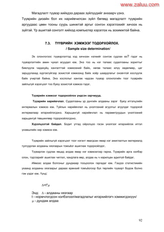 92
Магадлалт түүвэр хийхдээ дараах зүйлүүдийг анхаарч үзнэ.
Түүврийн дизайн бол их нарийвчилсан зүйл бөгөөд магадлалт түүврийн
аргуудаас цөөн тооны суурь шинжтэй аргыг сонгон хэрэглэхийг хичээх нь
зүйтэй. Үр ашигтай сонголт хийхэд компьютер хэрэглэх нь зохимжтой байна.
77..33.. ТТҮҮҮҮВВРРИИЙЙНН ХХЭЭММЖЖЭЭЭЭГГ ТТООДДООРРХХООЙЙЛЛООХХ..
/ Sample size determination/
Эх олонлогоос түүвэрлэлтэд хэд хичнээн нэгжийг сонгож судлах вэ? гэдэг нь
түүвэрлэлтийн амин чухал асуудал юм. Энэ тоо нь нэг талаас судалгааны зорилтыг
биелүүлж чадахуйц хангалттай хэмжээний байх, нөгөө талаас илүү хөдөлмөр, цаг
зарцуулахад хүргэхгүйгээр зохистой хэмжээнд байх хоѐр шаардлагыг оновчтой хослуулж
байх учиртай байна. Энэ хослолыг хангаж чадсан түүвэр олонлогийн тоог түүврийн
зайлшгүй хэрэгцээт тоо буюу зохистой хэмжээ гэдэг.
Түүврийн хэмжээг тодорхойлох үндсэн зарчмууд.
Түүврийн нарийвчлал. Судалгааны үр дүнгийн алдааны зэрэг буюу итгэлцлийн
интервалын хэмжээ юм. Туйлын нарийвчлал нь үнэлгээний агуулгыг агуулдаг тодорхой
интервалаар илэрхийлэгдэнэ. Харьцангуй нарийвчлал нь параметруудын үнэлгээний
харьцангуй төвшингөөр тодорхойлогдоно.
Хүрэлцээтэй байдал. Бодит утгад ойролцоо гэсэн үнэлгээг илэрхийлэх итгэл
үнэмшлийн хир хэмжээ юм.
Түүврийн зайлшгүй хэрэгцээт тоог нэгэнт явагдсан ямар нэг ажиглалтын материалд
тулгуурлан алдааны хязгаарын томъѐог ашиглаж тодорхойлдог.
Түүвэрлэн судлах явцад алдаа ямар нэг хэмжээгээр гарна. Түүврийн арга хэлбэр
олон, тэдгээрийг ашиглах чиглэл, хандлага өөр, алдаа нь ч харилцан адилгүй байдаг.
Иймээс алдаа болгоныг дунджаар тооцоолон гаргадаг юм. Гэхдээ статистикийн
ухаанд алдааны хязгаарыг дараах ерөнхий томъѐогоор бүх төрлийн түүвэрт бодож болно
гэж үздэг юм. Үүнд:
=t*
Энд:  - алдааны хязгаар
t - нормчлогдсон хэлбэлзэл/магадлалыг илэрхийлэгч хэмжигдэхүүн/
 - дундаж алдаа
www.zaluu.comwww.zaluu.com
 