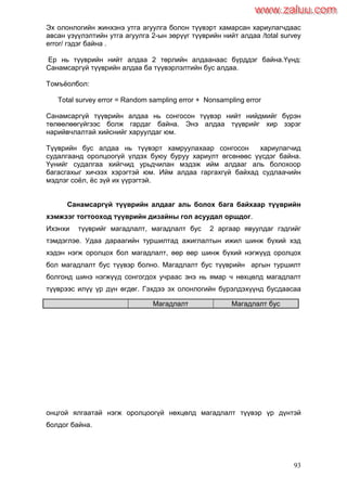 93
Эх олонлогийн жинхэнэ утга агуулга болон түүвэрт хамарсан хариулагчдаас
авсан үзүүлэлтийн утга агуулга 2-ын зөрүүг түүврийн нийт алдаа /total survey
error/ гэдэг байна .
Ер нь түүврийн нийт алдаа 2 төрлийн алдаанаас бүрддэг байна.Үүнд:
Санамсаргүй түүврийн алдаа ба түүвэрлэлтийн бус алдаа.
Томъѐолбол:
Total survey error = Random sampling error + Nonsampling error
Санамсаргүй түүврийн алдаа нь сонгосон түүвэр нийт нийдмийг бүрэн
төлөөлөөгүйгээс болж гардаг байна. Энэ алдаа түүврийг хир зэрэг
нарийвчлалтай хийснийг харуулдаг юм.
Түүврийн бус алдаа нь түүвэрт хамруулахаар сонгосон хариулагчид
судалгаанд оролцоогүй үлдэх буюу буруу хариулт өгсөнөөс үүсдэг байна.
Үүнийг судалгаа хийгчид урьдчилан мэдэж ийм алдааг аль болохоор
багасгахыг хичээх хэрэгтэй юм. Ийм алдаа гаргахгүй байхад судлаачийн
мэдлэг соѐл, ѐс зүй их үүрэгтэй.
Санамсаргүй түүврийн алдааг аль болох бага байхаар түүврийн
хэмжээг тогтооход түүврийн дизайны гол асуудал оршдог.
Ихэнхи түүврийг магадлалт, магадлалт бус 2 аргаар явуулдаг гэдгийг
тэмдэглэе. Удаа дараагийн туршилтад ажиглалтын ижил шинж бүхий хэд
хэдэн нэгж оролцох бол магадлалт, өөр өөр шинж бүхий нэгжүүд оролцох
бол магадлалт бус түүвэр болно. Магадлалт бус түүврийн аргын туршилт
болгонд шинэ нэгжүүд сонгогдох учраас энэ нь ямар ч нөхцөлд магадлалт
түүврээс илүү үр дүн өгдөг. Гэхдээ эх олонлогийн бүрэлдэхүүнд бусдаасаа
онцгой ялгаатай нэгж оролцоогүй нөхцөлд магадлалт түүвэр үр дүнтэй
болдог байна.
Магадлалт Магадлалт бус
www.zaluu.comwww.zaluu.com
 