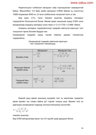 96
Нормчлогдсон хэлбэлзэл магадлал хоѐр порпорционал хамааралтай
байна. Жишээлбэл: t=2 байх үеийн магадлал 0.9545 байгаа нь сонголтын
10000 алдаанаас 9545 нь 2 гэсэн хэлбэлзлээс хэтрэхгүй гэсэн үг юм.
Бид одоо =t* гэсэн томъѐог ашиглан алдааны хязгаарыг
тодорхойлох бололцоотой болов. Манай дээрх жишээний хувьд 0.954 гэсэн
магадлалаар алдааны хязгаарыг олно гэвэл = 2 х 0.1732 = 0.3464 байна.
Алдааны хязгаарыг тодорхойлсноор түүврийн зайлшгүй хэрэгцээт тоог
тооцоолон гаргах боломж бүрддэг юм.
Санамсаргүй түүврийн хувьд түүний хэмжээг дараах томъѐогоор
тодорхойлно.
Санамсаргүй түүврийн зайлшгүй хэрэгцээт
тоог тооцоолох томъѐонууд:
Магадлалт Магадлалт бус
Дундаж утгад
2
22
X
t
n



222
22





tN
Nt
n
X
Мэдэгдэж байгаа
хувийн жинд
2
2
)1(
p
wwt
n



)1(
)1(
22
2
wwtN
Nwwt
n
p 


(20)
Тодорхой биш
хувийн жинд
2
2
2
2
4
25.0
d
tt
x


22
2
25.0
25.0
tNd
Nt
x


Бидний урьд өмнөх жишээнд хүүхдийн тоог нь харгалзаж түүвэрлэн
авсан өрхийн тоо тохирч байна уу? гэдгийг тооцож үзье. Өрхийн тоог үл
давтагдах санамсаргүй түүврээр сонгосон болохоор хүснэгтийн
222
22





tN
Nt
n
X
томъѐог ашиглая.
Бид 0.954 магадлалаар авсан тул t=2 гэдгийг дээр дурьдсан билээ.
www.zaluu.comwww.zaluu.com
 