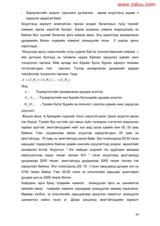 99
- Хариулагчийн мэдлэг туршлага дутмагаас зарим асуултанд ердөө л
хариулж чадахгүй байх
Асуултанд хариулт өгөөгүйгээс гарсан алдааг багасгахын тулд түүнийг
хэмжиж гаргах хэрэгтэй болдог. Хэрэв алдааны хэмжээ мэдэгдэхүйц их
байгаа бол түүнийг багасгах арга хэмжээ авна. Энэ зорилгоор засварласан
дундажийн болон түүврийн хэмжээг зохицуулах гэсэн 2 үндсэн аргыг
хэрэглэдэг.
Нэгдүгээр аргыг хэрэглэхийн тулд судалж буй эх олонлог/ерөнхий нийдэм /-
ийн доторхи бүлгүүд нь төлөөлж чадаж байгааг харуулах хувийн жинг
тооцоолон гаргана. Ийм аргаар янз бүрийн бүлэг бүрээс хариулт өгөхөөс
татгалзагчдын тоог гаргана. Тэгээд засварласан дундажийг дараах
томъѐогоор тооцоолон гаргана. Үүнд:
)(...)()( mmbbaa WXWXWXX 
Энд:
X - Түүвэрлэлтийн засварласан дундаж үнэлгээ
..., ba XX - Түүвэрлэлтийн янз бүрийн бүлгүүдийн дундаж үнэлгээ
..., aa WW - Тухайн бүлэг бүрийн эх олонлогт эзэлсэн хувийн жинг харуулах
үзүүлэлт
Жишээ авъя. А брэндийн нүүрний тосыг хэрэглэгчдээс санал асуулга авсан
гэж бодъѐ. Тухайн бүс нутгийн хүн амын зүйн талаархи статистик мэдээнээс
харвал эрэгтэй, эмэгтэйчүүдийн нийт хүн амд эзлэх хувийн жин 50, 50 хувь
байжээ. Гэвч шуудангаар авсан асуулгад хариулагчдын 25 хувь нь
эрэгтэйчүүд, 75 хувь нь эмэгтэйчүүд эзэлж байв. Энэ тохиолдолд 50:50 гэсэн
харьцааг тодорхойлж байгаа хувийн жингийн үзүүлэлтээр дээрхи мдээллийг
засварлах ѐстой. Асуулгын “ Нэг хайрцаг нүүрний тос худалдан авахдаа
ойролцоогоор хэдэн төгрөг төлсөн бэ? “ гэсэн асуултанд эрэгтэйчүүд
дундажаар 2000 төгрөг, эмэгтэйчүүд дундажжар 3000 төгрөг төлсөн гэж
хариулсан байжээ. Энэ тохиолдолд (25: 75 ) гэсэн харьцаанд дундаж үнэ нь
2750 төгрөг байна. Гэвч 50:50 гэсэн эх олонлогийн харьцааг ашиглавал
дундаж үнэ нь 2500 төгрөг болно.
Хоѐрдахь арга буюу түүврийн хэмжээг зохицуулах арга нь шинжилгээ
хийхийн өмнө түүврийн хэмжээг зориудаар зохицуулах замаар хэрэгжинэ.
Өөрөөр хэлбэл, эх олонлогийн харьцаагаар ирүүлсэн хаиултыг зохицуулж
шинжилгээ хийнэ гэсэн үг. Дээрх жишээнд эмэгтэйчүүдийн хариулт
www.zaluu.comwww.zaluu.com
 
