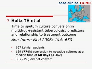 Holtz TH et al Time to sputum culture conversion in multidrug-resistant tuberculosis: predictors and relationship to treatment outcome Ann Intern Med 2006; 144: 650 167 Latvian patients 129 ( 77% ) conversion to negative cultures at a median time of  60 days  (4-462) 38 (23%) did not convert caso clínico  TB-MR 