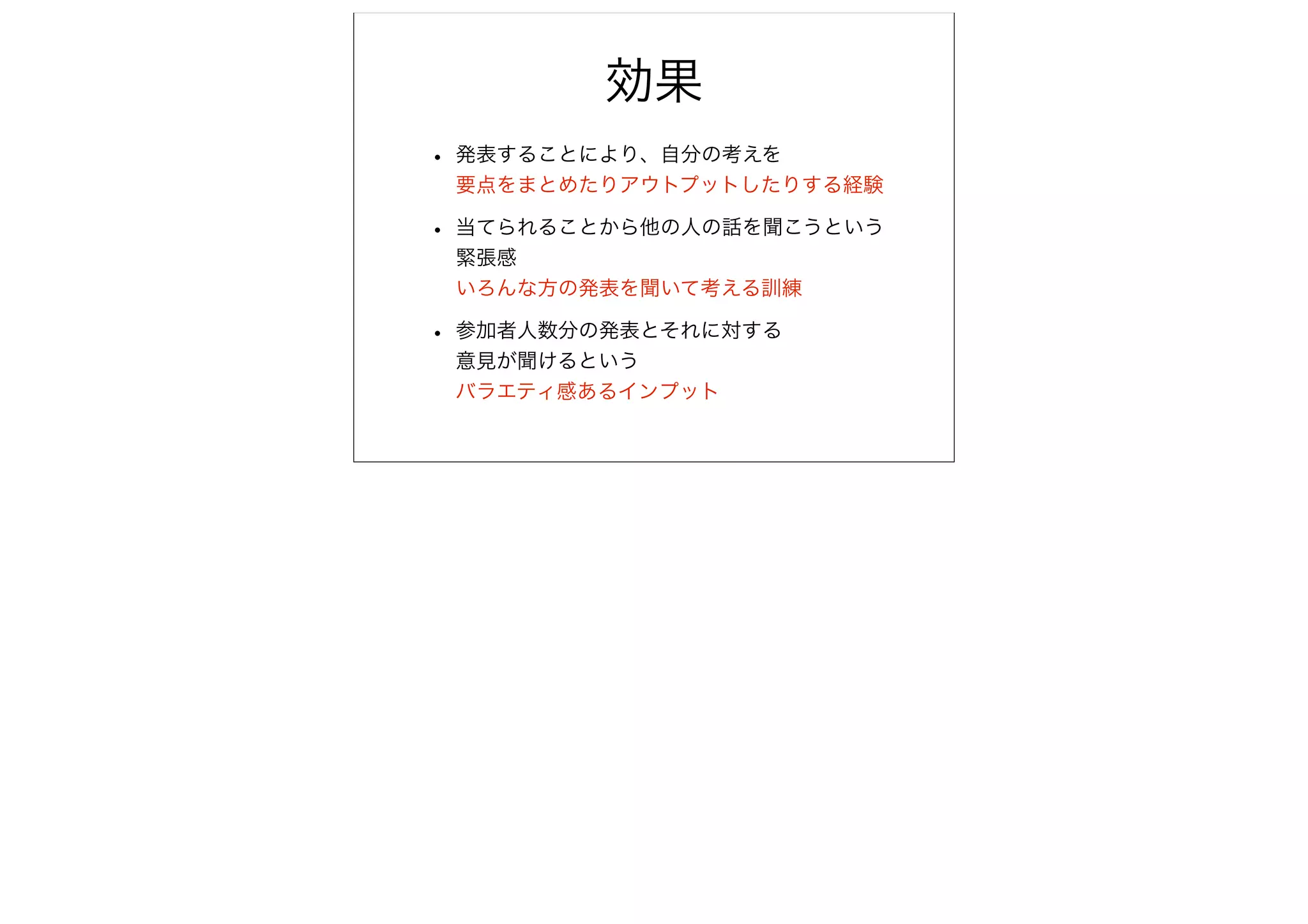 効果
• 発表することにより、自分の考えを
 要点をまとめたりアウトプットしたりする経験

• 当てられることから他の人の話を聞こうという
 緊張感
 いろんな方の発表を聞いて考える訓練

• 参加者人数分の発表とそれに対する
 意見が聞けるという
 バラエティ感あるインプット
 