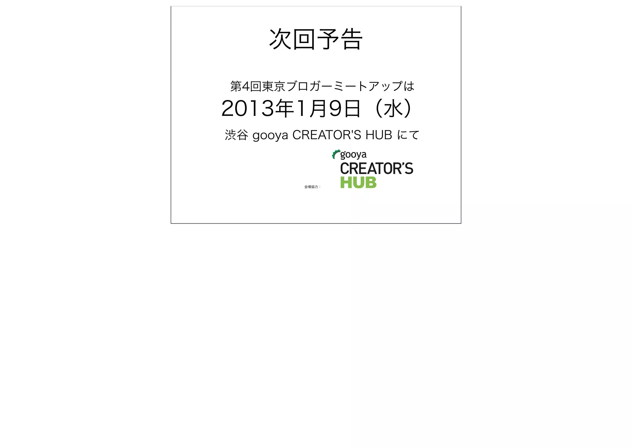 次回予告
第4回東京ブロガーミートアップは

2013年1月9日（水）
渋谷 gooya CREATOR'S HUB にて



          会場協力：
 