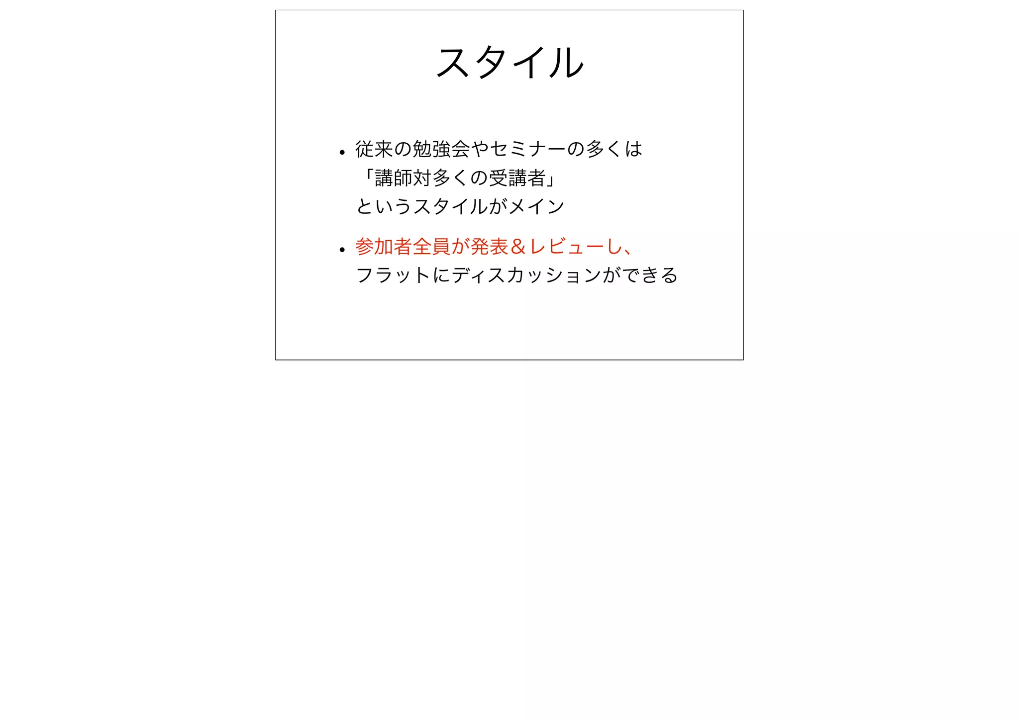 スタイル

• 従来の勉強会やセミナーの多くは
 「講師対多くの受講者」
 というスタイルがメイン

• 参加者全員が発表＆レビューし、
 フラットにディスカッションができる
 