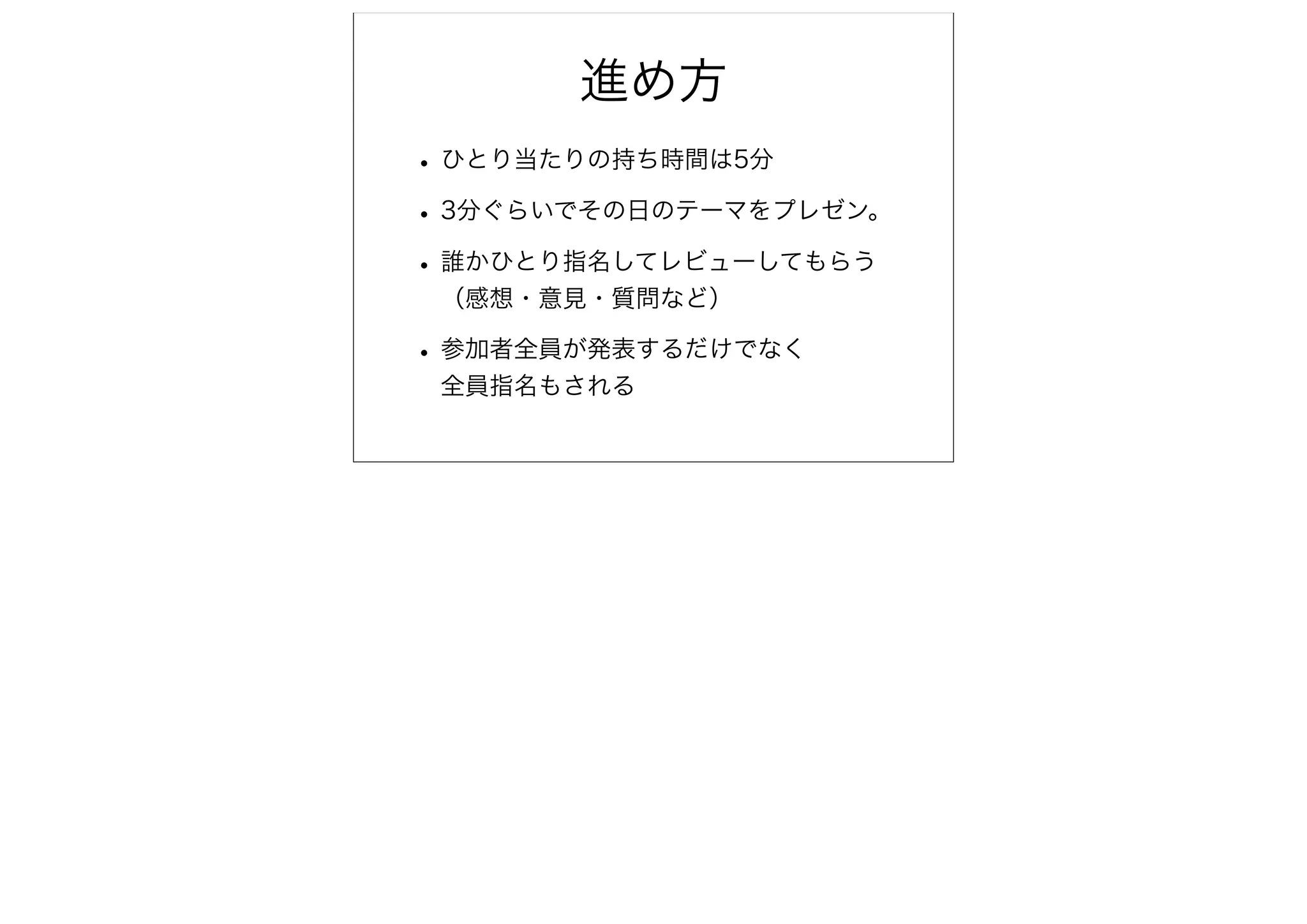 進め方
• ひとり当たりの持ち時間は5分
• 3分ぐらいでその日のテーマをプレゼン。
• 誰かひとり指名してレビューしてもらう
 （感想・意見・質問など）

• 参加者全員が発表するだけでなく
 全員指名もされる
 