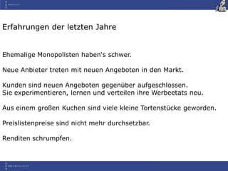 Erfahrungen der letzten Jahre
Ehemalige Monopolisten haben‘s schwer.
Neue Anbieter treten mit neuen Angeboten in den Markt.
Kunden sind neuen Angeboten gegenüber aufgeschlossen.
Sie experimentieren, lernen und verteilen ihre Werbeetats neu.
Aus einem großen Kuchen sind viele kleine Tortenstücke geworden.
Preislistenpreise sind nicht mehr durchsetzbar.
Renditen schrumpfen.
 