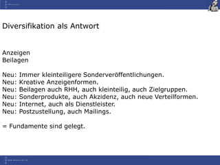 Diversifikation als Antwort
Anzeigen
Beilagen
Neu: Immer kleinteiligere Sonderveröffentlichungen.
Neu: Kreative Anzeigenformen.
Neu: Beilagen auch RHH, auch kleinteilig, auch Zielgruppen.
Neu: Sonderprodukte, auch Akzidenz, auch neue Verteilformen.
Neu: Internet, auch als Dienstleister.
Neu: Postzustellung, auch Mailings.
= Fundamente sind gelegt.
 
