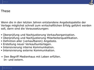 These
Wenn die in den letzten Jahren entstandene Angebotspalette der
Verlage möglichst schnell zum wirtschaftlichen Erfolg geführt werden
soll, dann sind die Voraussetzungen:
 Überprüfung und Nachjustierung Verkaufsorganisation.
 Überprüfung und Nachjustierung Mitarbeiterqualifikation.
 Definition aller (verkaufbaren) Angebote.
 Erstellung neuer Verkaufsunterlagen.
 Intensivierung interne Kommunikation.
 Intensivierung externe Kommunikation.
= Den Begriff Medienhaus mit Leben erfüllen.
In- und extern.
 