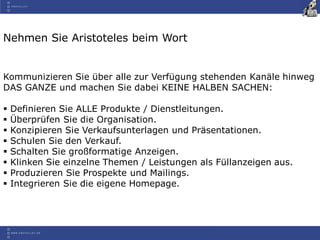 Nehmen Sie Aristoteles beim Wort
Kommunizieren Sie über alle zur Verfügung stehenden Kanäle hinweg
DAS GANZE und machen Sie dabei KEINE HALBEN SACHEN:
 Definieren Sie ALLE Produkte / Dienstleitungen.
 Überprüfen Sie die Organisation.
 Konzipieren Sie Verkaufsunterlagen und Präsentationen.
 Schulen Sie den Verkauf.
 Schalten Sie großformatige Anzeigen.
 Klinken Sie einzelne Themen / Leistungen als Füllanzeigen aus.
 Produzieren Sie Prospekte und Mailings.
 Integrieren Sie die eigene Homepage.
 