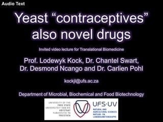 Audio Text


     Yeast “contraceptives”
       also novel drugs
                Invited video lecture for Translational Biomedicine


        Prof. Lodewyk Kock, Dr. Chantel Swart,
       Dr. Desmond Ncango and Dr. Carlien Pohl
                               kockjl@ufs.ac.za

       Department of Microbial, Biochemical and Food Biotechnology
 