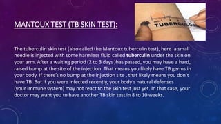 MANTOUX TEST (TB SKIN TEST):
The tuberculin skin test (also called the Mantoux tuberculin test), here a small
needle is injected with some harmless fluid called tuberculin under the skin on
your arm. After a waiting period (2 to 3 days )has passed, you may have a hard,
raised bump at the site of the injection. That means you likely have TB germs in
your body. If there’s no bump at the injection site , that likely means you don’t
have TB. But if you were infected recently, your body’s natural defenses
(your immune system) may not react to the skin test just yet. In that case, your
doctor may want you to have another TB skin test in 8 to 10 weeks.
 