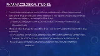 PHARMACOLOGICAL STUDIES:
• The anti-tubercular drugs are used in different combinations in different circumstances.
• Some anti tb drugs are only used for the treatment of new patients who are very unlikely to
have resistance to any of the tb drugs(first line drugs).
Ex: ISONIAZID (INH)(H),RIFAMPIN (R),REFABUTINE,REFAPENTINE,PYRAZINAMIDE (Z),
ETHAMBUTOL (E).
• There are other tb drugs, the second line drugs , that are only used for the treatment of drug
resistant tb.
Ex: CYCLOSERINE, ETHIONAMIDE, STREPTOMYCIN, AMIKACIN-KANAMYCIN, CAPREOMYCIN,
P- AMINO SALICYLIC ACID (PAS), LEVOFLOXACIN, MOXIFLOXACIN, GATIFLOXACIN
• Newer drugs ex: CIPROFLOXACIN,OFLOXACIN,CLARITHROMYCIN,AZITHROMYCIN
RIFABUTIN
 