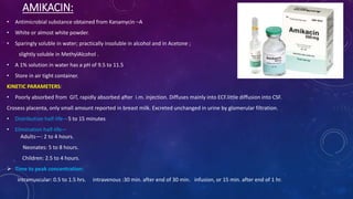 AMIKACIN:
• Antimicrobial substance obtained from Kanamycin –A
• White or almost white powder.
• Sparingly soluble in water; practically insoluble in alcohol and in Acetone ;
slightly soluble in MethylAlcohol .
• A 1% solution in water has a pH of 9.5 to 11.5
• Store in air tight container.
KINETIC PARAMETERS:
• Poorly absorbed from GIT, rapidly absorbed after i.m. injection. Diffuses mainly into ECF.little diffusion into CSF.
Crosess placenta, only small amount reported in breast milk. Excreted unchanged in urine by glomerular filtration.
• Distribution half-life—5 to 15 minutes
• Elimination half-life—
Adults—: 2 to 4 hours.
Neonates: 5 to 8 hours.
Children: 2.5 to 4 hours.
 Time to peak concentration:
intramuscular: 0.5 to 1.5 hrs. intravenous :30 min. after end of 30 min. infusion, or 15 min. after end of 1 hr.
 