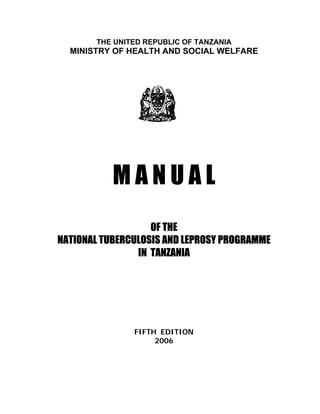 THE UNITED REPUBLIC OF TANZANIA
MINISTRY OF HEALTH AND SOCIAL WELFARE
M A N U A L
OF THE
NATIONAL TUBERCULOSIS AND LEPROSY PROGRAMME
IN TANZANIA
FIFTH EDITION
2006
 