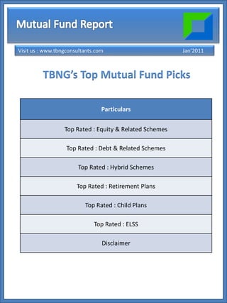 Visit us : www.tbngconsultants.com                       Jan’2011



         TBNG’s Top Mutual Fund Picks

                                 Particulars

                  Top Rated : Equity & Related Schemes

                   Top Rated : Debt & Related Schemes

                       Top Rated : Hybrid Schemes

                       Top Rated : Retirement Plans

                          Top Rated : Child Plans

                              Top Rated : ELSS

                                 Disclaimer
 