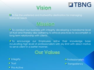 To be the preferred and trustworthy destination for managing
financial needs




  To conduct our business with integrity developing a handsome level
of trust and thereby also adhering to ethical practices to accomplish a
long term relationship with clients.

  To encourage our Employees refine their knowledge base
inculcating high level of professionalism with sky limit with direct motive
to serve client in a better manner.




 Integrity                                           Professionalism
 Trust                                               Transparency
 Pro-Active
 