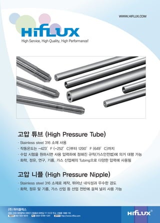 High Service, High Quality, High Performance! 
고압 튜브 (High Pressure Tube) 
ㆍStainless steel 316 소재 사용 
ㆍ작동온도는 -423°F (-252°C)부터 1200°F (649°C)까지 
ㆍ수압 시험을 원하시면 사용 압력하에 정해진 규칙(가스안전법)에 의거 대행 가능 
ㆍ화학, 정유, 연구, 기름, 가스 산업체의 Tubing으로 다양한 압력에 사용됨 
고압 니플 (High Pressure Nipple) 
ㆍStainless steel 316 소재로 제작, 뛰어난 내식성과 우수한 경도 
ㆍ화학, 정유 및 기름, 가스 산업 등 산업 전반에 걸쳐 널리 사용 가능 
(306-230) 대전광역시 대덕구 신일동로 93번길 17-13 (구 주소: 신일동 1688-15) 
042-933-5670 0303-0799-1241 http://www.hiflux.com 
제품문의 팩스 홈페이지 
WWW.HIFLUX.COM 
(주) 하이플럭스 
 